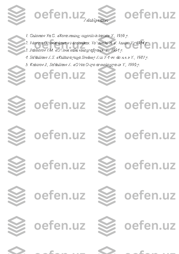 Adabiyotlar :
1. Gulomov Ya.G. «Xorazmning sugorilish tarixi» T., 1959 y.
2. Istoriya O’zbekistana v istochnikax. To’zuvchi B. V. Lunin. T., 1984 y.
3. Jabborov I.M. «O’zbek xalki etnografiyasi». T., 1994 y.
4. Sa'dullaev A.S. «Kultura yuga Sredney Azii 7-4 vv. do n.e.» T., 1987 y.
5. Kabirov J., Sa'dullaev A. «O‘rta Osiyo arxeologiyasi» T., 1990 y. 