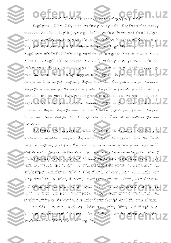 Samarqand. O‘rta Zarafshon shaharlarining siyosiy tarixi.
Sugdiyona-   O‘rta   Osiyoning   markaziy   viloyatidir.   Sugdiyonaning   asosiy
xududlari Zarafshon buyida joylashgan bo‘lib, markazi Samarqand shaxri bulgan.
Umuman   olganda   esa   Sugdiyona   o’z   ichiga   Kesh   va   Naxshob   va   Kashkadaryo
buyi xududlari xam kirgan. Manbalarda Samarqand Sugdi bilan birgalikda Buxoro
Sugdi   xam   eslatiladi.   Olimlarning   taxminlariga   karaganda   7   asrda   Buxoro   Sugdi
Samarqand   Sugdi   ta'sirida   bulgan.   Sugd   tili,   madaniyati   va   yozuvini   tarkalishi
nafakat aynan Sugdiyona xududida yo’z bergan, balki ancha yirik keng xududlarga
xam   tarkalgan.   7   asr   xitoy   sayyoxatchisi   Syuan   Szyanning   ma'lumotlariga
karaganda   Chu   daryosi   buyidagi   Suyob   shaxridan   Keshgacha   bulgan   xududlar
Sugdiyona   deb   atalgan   va   bu   yerdagi   axoli   sugd   tilida   gaplashgan.   Olimlarning
taxminlaricha   bu   yerda   Sugdiyonaning   anik   chegaralari   berilmagan   bo‘lib,   balki
sugd   tili   va   madaniyati   tarkalgan   xududlar   kayd   etilgan.   Kadimgi   davrlarda
boshlanib   ketgan   Sugdiyonadan   shimoli-sharkda   joylashgan   yerlarni   sugdlar
tomonidan   kolonizatsiya   kilinishi   ayniqsa   ilk   O‘rta   asrlar   davrida   yanada
tezlashadi.
Sugdiyona   bilan   ayniqsa   chegaradosh   Ustrushona   va   Choch   xududlarining
alokalari   mustaxkam   bulgan.   Sugdlarning   keng   koloniyalari   Chu   va   Talos
daryolari buyida joylashgan. Manbalarning ma'lumotlariga karaganda bu yerda 11
asrgacha axoli sugd tilida gaplasha olgan. Bu barcha xududlarda sugd va maxalliy
madaniyat kushilib ketib, o’ziga xos madaniyat yo’zaga kelgan. Sugd yozuvi xam
katta   axamiyatga   ega   bulgan.   Ilk   O‘rta   asrlarda   sugd   yozuvi   nafakat   sugd   tilida
so’zlaydigan   xududlarda,   balki   boshka   tillarda   so’zlashadigan   xududlarda   xam
keng   tarkalgan.   Masalan,   Xorazm,   Toxariston,   Fargona,   Choch,   Ustrushona   va
yettisuv   tangalarida   sugd   afsonasi   paydo   buladi.   Bunday   tangalar   xozirgi   davrga
kelib   ko’plab   topilgan.   Shuningdek,   Turk   xokonlarining   ma'murlari   va
amaldorlarining asosiy kismi sugdiylardan iborat ekanligi xam bejiz emas, albatta.
Sharkiy   Turkiston,   Markaziy   Osiyo   va   Garbiy   Xitoy   xududidagi   sugd
koloniyalari   xam   mavjud   bulgan.   Ular   to’zilishi   jixatidan   xilma-xildir   (yirik
kasrlardan tortib kichik kishlokchalargacha).  