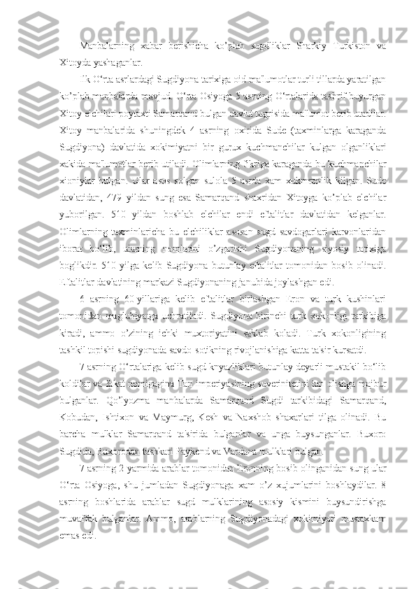 Manbalarning   xabar   berishicha   ko’plab   sugdliklar   Sharkiy   Turkiston   va
Xitoyda yashaganlar.
Ilk O‘rta asrlardagi Sugdiyona tarixiga oid ma'lumotlar turli tillarda yaratilgan
ko’plab manbalarda mavjud. O‘rta Osiyoga 5 asrning O‘rtalarida tashrif buyurgan
Xitoy elchilari poytaxti Samarqand bulgan davlat tugrisida ma'lumot berib utadilar.
Xitoy   manbalarida   shuningdek   4   asrning   oxirida   Sude   (taxminlarga   karaganda
Sugdiyona)   davlatida   xokimiyatni   bir   gurux   kuchmanchilar   kulgan   olganliklari
xakida ma'lumotlar berib utiladi. Olimlarning fikriga karaganda bu kuchmanchilar
xioniylar   bulgan.   Ular   asos   solgan   sulola   5   asrda   xam   xukmronlik   kilgan.   Sude
davlatidan,   479   yildan   sung   esa   Samarqand   shaxridan   Xitoyga   ko’plab   elchilar
yuborilgan.   510   yildan   boshlab   elchilar   endi   eftalitlar   davlatidan   kelganlar.
Olimlarning   taxminlaricha   bu   elchiliklar   asosan   sugd   savdogarlari   karvonlaridan
iborat   bo‘lib,   ularning   nomlarini   o’zgarishi   Sugdiyonaning   siyosiy   tarixiga
boglikdir.   510   yilga   kelib   Sugdiyona   butunlay   eftalitlar   tomonidan   bosib   olinadi.
Eftalitlar davlatining markazi Sugdiyonaning janubida joylashgan edi.
6   asrning   60-yillariga   kelib   eftalitlar   birlashgan   Eron   va   turk   kushinlari
tomonidan   maglubiyatga   uchratiladi.   Sugdiyona   birinchi   turk   xokonligi   tarkibiga
kiradi,   ammo   o’zining   ichki   muxtoriyatini   saklab   koladi.   Turk   xokonligining
tashkil topishi sugdiyonada savdo-sotikning rivojlanishiga katta ta'sir kursatdi. 
7 asrning O‘rtalariga kelib sugd knyazliklari butunlay deyarli mustakil bo‘lib
koldilar va fakat nomigagina Tan imperiyasining suverinitetini tan olishga majbur
bulganlar.   Qo’lyozma   manbalarda   Samarqand   Sugdi   tarkibidagi   Samarqand,
Kobudan,   Ishtixon   va   Maymurg,   Kesh   va   Naxshob   shaxarlari   tilga   olinadi.   Bu
barcha   mulklar   Samarqand   ta'sirida   bulganlar   va   unga   buysunganlar.   Buxoro
Sugdida, Buxorodan tashkari Paykend va Vardana mulklari bulgan.
7 asrning 2-yarmida arablar tomonidan Eronning bosib olinganidan sung ular
O‘rta   Osiyoga,   shu   jumladan   Sugdiyonaga   xam   o’z   xujumlarini   boshlaydilar.   8
asrning   boshlarida   arablar   sugd   mulklarining   asosiy   kismini   buysundirishga
muvaffak   bulganlar.   Ammo,   arablarning   Sugdiyonadagi   xokimiyati   mustaxkam
emas edi.  