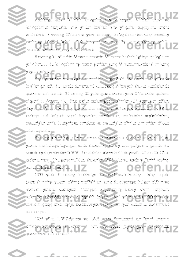 Arablarga   karshi   ko’plab   ko’zgolonlar   yo’z   bergan.   Ko’plab   urush   va
ko’zgolonlar   natijasida   719   yildan   boshlab   739   yilgacha   Sugdiyona   ancha
zaiflashadi.   8   asrning   O‘rtalarida   yana   bir   necha   ko’zgolonlardan   sung   maxalliy
axolining   islomni   kabul   kilish   jarayoni   va   maxalliy   zodagonlarning   xalifat
ishlarida katnashish jarayoni boshlanadi.
8 asrning 70-yillarida Movarounnaxrda Muqanna  boshchiligidagi  qo’zg’olon
yo’z   beradi.   Bu   ko’zgolonning   bostirilganidan   sung   Movarounnaxrda   islom   keng
yoyilib ketadi.
Sugdiyonaning   arxeologlar   tomonidan   urganilishi   19   asrning   70-yillarida
boshlangan  edi.  Bu  davrda  Samarqand xududidagi   Afrosiyob  shaxar   xarobalarida
qazishlar  olib borildi. 20 asrning 20-yillarigacha asosan  yirik O‘rta asrlar  qatlami
o’rganildi.   Ammo,   ilk   O‘rta   asrlar   qatlamigacha   olimlar   xali   yetmagan   edilar.
Keyinchalik   olib   borilgan   qazishmalar   natijasida   Afrosiyob   xududida   ilk   O‘rta
asrlarga   oid   ko’plab   sopol   buyumlar,   terrakotalar,   ma'budalar   xaykalchalari,
ossuariylar   topiladi.   Ayniqsa,   terrakota   va   ossuariylar   olimlar   tomonidan   dikkat
bilan urganildi.
Shuning   bilan   birga   olimlar   tomonidan   arxeologik   qazishmalar   natijalari   va
yozma   manbalarga   tayangan   xolda   shaxarning   tarixiy   topografiyasi   urganildi.   Bu
soxada ayniqsa akademik V.V. Bartoldning xizmatlari bekiyosdir. Ul zot ilk O‘rta
asrlarda  mavjud   bulgang  mulklar,  shaxarlar,   kishloklar   va  savdo   yullarini   xozirgi
xaritada kursatib berdilar.
1933   yilda   8   asrning   boshlariga   oid   sugd   xujjatlarining     Mug   togida
(Zarafshonning   yukori   okimi)   topilishidan   sung   Sugdiyonaga   bulgan   e'tibor   va
kizikish   yanada   kuchayadi.   Topilgan   xujjatlarning   asosiy   kismi   Panjikant
xukmdori   Divashtich   arxiviga   tegishli   bulgan.   1934   yilda   A.Yu.   Yakubovskiy
boshchiligidagi   arxeologiya   ekspeditsiyasi   Buxoro   viloyati   xududida   qazishmalar
olib borgan.
1936   yilda   G.V.Grigorev   va   I.A.Suxarev   Samarqand   atroflarini   urganib
chikib,   Samarqand   shaxridan   6   km.   o’zoklikda   joylashgan   Tali-Barzuda
qazishmalar olib bordilar. 