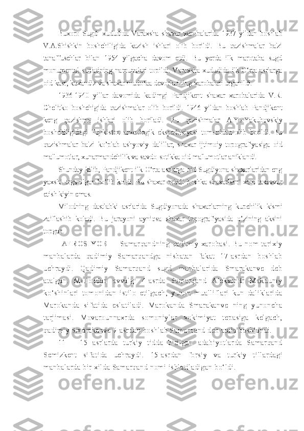 Buxoro   Sugdi   xududida   Varaxsha   shaxar   xarobalarida   1937   yildan   boshlab
V.A.Shishkin   boshchiligida   kazish   ishlari   olib   borildi.   Bu   qazishmalar   ba'zi
tanaffuschlar   bilan   1954   yilgacha   davom   etdi.   Bu   yerda   ilk   marotaba   sugd
monumental   san'atining   namunalari   topildi.   Varaxsha   xududida   ilk   O‘rta   asrlarga
oid kasr, kuxandiz va shaxar mudofaa devorlarining xarobalari urganildi.
1936-1940   yillar   davomida   kadimgi   Pandjikent   shaxar   xarobalarida   V.R.
Chelitko   boshchigida   qazishmalar   olib   borildi.   1946   yildan   boshlab   Pandjikent
keng   qazishma   ishlari   olib   boriladi.   Bu   qazishmalar   A.Yu.Yakubovskiy
boshchiligidagi   Tojikiston   arxeologik   ekspeditsiyasi   tomonidan   olib   borildi.   Bu
qazishmalar   ba'zi   ko’plab   ashyoviy   dalillar,   shaxar   ijtimoiy   topografiyasiga   oid
ma'lumotlar, xunarmandchilik va savdo-sotikka oid ma'lumotlar aniklandi.
Shunday kilib, Pandjikent ilk O‘rta asrlarga oid Sugdiyona shaxarlaridan eng
yaxshi urganilgan bo‘lib koldi. Bu shaxar orkali boshka shaxarlarni xam tasavvur
etish kiyin emas.
Milodning   dastlabki   asrlarida   Sugdiyonada   shaxarlarning   kupchilik   kismi
zaiflashib   koladi.   Bu   jarayoni   ayniqsa   shaxar   topografiyasida   o’zining   aksini
topgan.
AF R O S IY O B   —   S am ar q an dn i n g   qa di m i y   xa r o ba si .   Bu   n om   t ar i x i y
m a nb al ar da   qa di m i y   S am ar q an dg a   ni sb at an   f ak at   17- as r d an   b os hl ab
uc hr ay di .   Q ad i m i y   Sa m ar qa nd   su gd   m an ba l a r i da   Sm ar a ka nv e   de b
at al ga n.   M i l l o dd an   a vv al gi   4- a sr da   S am ar q an d   Al ek sa nd r   M ak du ni y
ko‘ sh i n l a r i   t o m o ni da n   i st i l o   e t i l g ac h,   y un on   m u al l i f l ar i   k un   da l i kl ar i da
Ma r o ka nd a   si f a t i da   e sl at i l ad i .   M ar ok an da   Sm ar ak an ve   n i n g   y un on ch a
t ar j i m a si .   Mo va r o un na xr da   so m o ni yl ar   xo ki m i ya t   t ep as i g a   k el ga ch ,
qa di m i y  Sm a r a ka nv e  9- as r d an   bo sh l a b  S am ar q an d  d eb  a t a l a   bo sh l a nd i .
11   –   1 5   a sr l a r d a   t ur k i y   t i dd a   b i t i l g an   a da bi yo t l ar d a   Sa m ar qa nd
Se m i zk en t   si f a t i da   uc hr a yd i .   15- as r d an   f or s i y   va   t ur ki y   t i l l ar da gi
m a nb al ar da  b i r   xi l d a  Sa m a r q an d  no m i  i sh l a t i l a di ga n  b o‘ l di . 