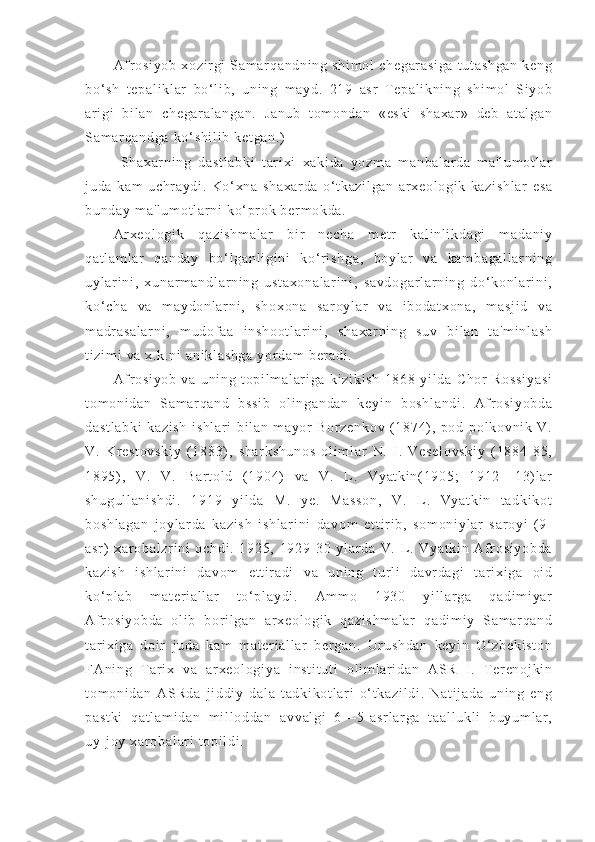 Af r os i y ob   xo zi r g i   S am a r q an dn i n g   s hi m o l   ch eg ar as i g a   t u t a sh ga n   k en g
bo‘ sh   t ep al i k l a r   b o‘ l i b ,   u ni n g   m ay d.   2 19   as r   T e pa l i kn i n g   s hi m o l   Si y ob
ar i gi   b i l an   c he ga r a l a ng an .   J an ub   t o m o nd an   «e sk i   s ha xa r »   de b   at al ga n
Sa m ar qa nd ga   ko‘ sh i l i b   ke t g an .)
Sh ax ar ni n g   da st l a bk i   t ar i x i   xa ki da   y oz m a   m a nb al ar d a   m a' l u m o t l ar
j u da   ka m   u ch r a yd i .   Ko‘ xn a   sh ax ar da   o‘ t k az i l ga n   ar x eo l o gi k   k az i s hl ar   e sa
bu nd ay  m a' l u m o t l ar ni  k o‘ pr ok  b er m ok da .
Ar x eo l o gi k   qa zi sh m a l a r   b i r   ne ch a   m et r   ka l i nl i kd ag i   m a da ni y
qa t l am l a r   q an da y   b o‘ l ga nl i g i n i   k o‘ r i sh ga ,   bo yl ar   va   ka m b ag al l a r n i n g
uy l ar i n i ,   xu na r m a nd l a r n i n g   u st ax on al ar i n i ,   sa vd og ar l a r n i n g   d o‘ ko nl a r i ni ,
ko‘ ch a   v a   m a yd on l a r n i ,   s ho xo na   sa r o yl ar   v a   i b od at xo na ,   m a sj i d   va
m a dr a sa l a r n i ,   m ud of a a   i n sh oo t l ar i n i ,   sh ax ar ni ng   su v   bi l a n   t a' m i nl as h
t i zi m i  v a  x. k. ni  a ni kl as hg a  y or da m   ber ad i .
Af r os i y ob   v a   u ni ng   t o pi l m al ar i ga   ki zi ki sh   18 68   yi l d a   C ho r   Ro ss i y a si
t o m o ni da n   Sa m ar qa nd   bs si b   o l i ng an da n   k ey i n   b os hl an di .   Af r os i y ob da
da st l a bk i   ka zi sh   i s hl ar i   b i l a n   m a yor   Bo r z en ko v   ( 18 74) ,   p od- po l k ov ni k   V .
V.   K r e st ov sk i y   ( 1 88 3) ,   s ha r k sh un os   o l i m l ar   N.   I .   Ve se l o vs ki y   ( 18 84- 85 ,
18 95) ,   V .   V .   Ba r t ol d   ( 1 90 4)   v a   V .   L .   Vy at ki n( 19 05 ;   1 91 2— 13) l ar
sh ug ul l a ni sh di .   19 19   y i l d a   M .   y e.   M as so n,   V.   L .   Vy at ki n   t a dk i k ot
bo sh l a ga n   j oy l a r d a   ka zi sh   i sh l a r i ni   da vo m   e t t i r i b ,   so m o ni yl ar   s ar oy i   ( 9-
as r )   x ar o ba l z r i ni   o ch di .   19 25 ,   19 29- 30   y l ar da   V.   L .   V ya t k i n   Af r os i y ob da
ka zi sh   i sh l a r i ni   da vo m   e t t i r a di   v a   un i n g   t ur l i   d avr da gi   t ar i xi ga   oi d
ko‘ pl ab   m at er i a l l ar   t o‘ pl ay di .   Am m o   1 93 0   yi l l ar g a   qa di m i ya r
Af r os i y ob da   o l i b   bo r i l ga n   ar x eo l o gi k   q az i s hm al ar   q ad i m i y   Sa m ar qa nd
t ar i x i g a   d oi r   j u da   k am   m a t er i a l l ar   ber ga n.   Ur us hd an   k ey i n   O‘ zb ek i s t o n
FA ni ng   T ar i x   v a   ar xe ol og i y a   i n st i t ut i   ol i m l ar i d an   A SR   I .   T er en oj ki n
t o m o ni da n   AS Rd a   j i d di y   d al a   t ad ki ko t l ar i   o‘ t k az i l di .   Na t i j a da   un i n g   en g
pa st ki   qa t l am i d an   m i l l o dd an   a vv al gi   6 —5 - a sr l ar ga   t a al l u kl i   bu yum l a r ,
uy- j o y  xa r o ba l ar i   t o pi l di . 