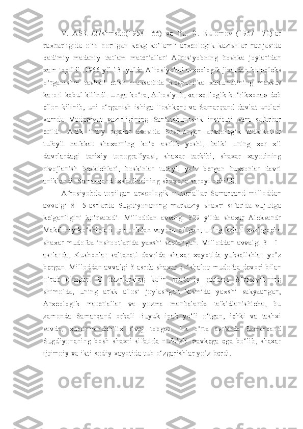   V.   AS R   / 2 7s hm sd o( 19 58 —6 6)   va   Ya .   G.   Ru l o m o v   ( 19 67 —7 0) l ar
r a xb ar l i g i d a   o l i b   b or i l ga n   ke kg   ko‘ l a m l i   ar xe ol og i k   ka zi sh l a r   na t i j a si da
qa di m i y   m ad an i y   qa t l am   m a t e r i al l ar i   Af r o si yo bn i n g   b os hk a   j o yl ar i d an
xa m   t o pi l d i .  1 96 6  yi l  1 3  i y ul da  A f r o si yo bn i   ar xe ol og i k  j i x at da n  ko m p l e ks
o‘ r g an i s hn i   t as hk i l   et i s h   m ak sa di da   R es pu bl i k a   xu ku m a t i ni ng   m ax su s
ka r or i   k ab ul   ki l i n di .   U ng a   ko‘ r a,   Af r os i y ob ,   «ar xe ol og i k   ko‘ r i k xo na »   de b
e' l o n   ki l i n i b ,   u ni   o‘ r g an i s h   i s hi ga   T o sh ke nt   va   Sa m ar qa nd   d av l a t   u nt l ar i
xa m d a   Ma da ni ya t   va zi r l i gi ni ng   Sa n' at sh un os l i k   i ns t i t u t i   x am   sa f a r b ar
et i l di .   A ni k   i l m i y   r ej a l a r   a so si da   b os hl an ga n   ar xe ol og i k   t a dk i k ot l ar
t uf ay l i   n af ak at   s ha xa r n i n g   k o‘ p   a sr l i k   yo sh i ,   ba l k i   un i n g   xar   x i l
da vr l ar da gi   t ar i x i y   t o po gr a f i y as i ,   sh ax ar   t a r k i bi ,   s ha xa r   xa yo t i ni ng
r i v oj l a ni sh   b os ki ch l a r i ,   b os ki nl ar   t uf ay l i   yo ’ z   ber ga n   bu xr o nl ar   d av r i
an i k l a nd i .  S am ar qa nd  i xs hi dl ar i n i n g  sh ox on a  s ar oy i   oc hi l d i .
Af r os i y ob da   t opi l g an   ar xe ol og i k   m a t e r i a l l ar   Sa m ar qa nd   m i l l od da n
av va l g i   8— 5- as r l ar d a   Su gd i y on an i n g   m a r k az i y   s ha xr i   s i f at i d a   vu j u dg a
ke l g an l i gi ni   k o‘ r s at ad i .   M i l l o dd an   a vv al gi   32 9   yi l da   sh ax ar   Al ek sa nd r
Ma kd un i y   k o‘ s hi nl ar i   t om on kd an   va yr on   et i l ga n,   un i n g   k zl ar i   xo zi r g ac ha
sh ax ar   m ud of a a   i ns ho ot l a r i da   y ax sh i   sa ql an ga n.   Mi l l od da n   av va l g i   3 —1-
as r l ar da ,   K us ho nl ar   s al t a na t i   d av r i d a   sh ax ar   x ay ot i d a   y uk sa l i sh l a r   yo’ z
be r g an .  M i l l o dd an   a vv al gi   3- a sr da   s ha xa r   qo‘ sh al oq   m ud of a a   de vor i   b i l an
o‘ r a b   ol i ng an .   U   d az r l ar k i n g   k al i n   m a da ni y   q at l a m i   Af r os i y ob ni ng
sh i m ol da ,   u ni ng   ar kk   a 'l os i   j o yl a sh ga n   ki sm i d a   y ax sh i   s ak ya an ga n,
Ar x eo l o gi k   m a t e r i al l ar   v a   y oz m a   m an ba l a r d a   t a 'k i d l a ni sh i c ha ,   bu
za m o nd a   Sa m ar qa nd   or ka l i   Bu yu k   i pa k   yo‘ l i   o‘ t ga n,   i c hk i   v a   t as hx i
sa vd o,   xu na r m an dc hi l i x   r i v oj   t op ga n.   I l k   o‘ r t a   as r l ar da   Sam ar qa nd
Su gd i y on an i n g   bo sh   sh ax r i   s i f at i d a   nu f o’ zl i   m a vk eg a   e ga   b o‘ l i b ,   sh ax ar
i j t i m oi y  va  i kt i - s od i y   xa yo t i da  t ub  o‘ zg ar i s hl ar  y o’ z   ber di .  