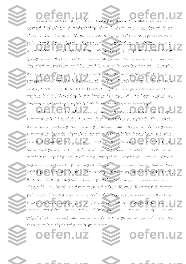 Ba da vl at   d ex ko n   xo‘ j a l i kl ar i   k uc ha yd i ,   xu ddi   s hu   ke zl ar da   ul ar n i n g
ka sr l a r i   j oyl as hg an   Af r o si yo bn i n g   sh i m ol   ki sm i   m u dof aa   de vor i   bi l a n
o‘ r a b   ol i vd i .   Bu   x ol at   Mo va r o un na xr   va   un ga   k o‘ s hn i   vi l oy at l a r d a   x am
yo’ z   b er d i .   B u   d avr da   Sam ar qa nd   x uk m d or l ar i   « i x sh i d »,   Bu xo r o
xu km dor l ar i   es a   «b ux or - x ud ot »   de b   at al ga n.   71 2   yi l d a   ar ab l ar   f o t i xi
Qu t a yb a   i bn   M us l i m   q o‘ s hi n   t or t i b   k el ga nd a,   Sam ar qa nd ni ng   m ud of a a
de yu r l a r i   m u st ax ka m   bo‘ l i b,   at r of i da   su v   t o‘ l a   x av da x   b or   e di .   Qu t a yb a
Sa m ar qa nd ga   Far go na ,   Sh os h   v a   t u r kl ar da n   yor da m g a   k el ga n   l a sh ka r l ar ni
ye ng ga ch ,   ko‘ m a ks i z   kol ga n   Sug d   x ok i m i   G ur a k   noi l o j   u   bi l a n   s ul x
t o’ zd i ,  s ha xa r n i n g  i ch ki  k i s m i  ( sh ax r i st on ) n i   ar a bl ar ga  b o‘ s ha t a b   ber i s hg a
m a j b ur   bo‘ l d i .   Ar xe ol og i k   t op i l m a l ar   i sl om ga   zi d   bo ‘ l g an   xa yk al   v a
de vo r i y  r as m l ar ni ng  a t a yl ab   ki l i c h  bi l a n  ch op i l ga ni ni  i sb ot l a yd i .
9- a sr ni ng   i kk i n ch i   ch or ag i d an   M ov ar ou nn ax r d a   x ok i m i ya t
so m o ni yl ar   k o‘ l i g a   o‘ t di .   Bu xo r o   u l ar ni ng   m ar ka zi ga   a yl an di .   Sh u   da vr da
Sa m ar qa nd   i kt i s od i y   va   m ad an i y   j i x at da n   t ez   r i vo j l an di .   Af r os i y ob da
so m o ni yl ar   da vr i da   o‘ ym ak or   g an ch   n ak sh l a r   bi l an   b ez at i l ga n   s ar oy l a r ,
ba da vl at   d ex ko n   x on ad on l a r i ,   m as j i d   v a   m a dr a sa l a r ,   x am m o m   v a
ka na l i za t s i y al ar ,   t o sh   k o‘ c ha l a r   t op i l m o kd a.   Sh ax ar ni   s uv   b i l an
t a 'm i n l a sh   o gi r l i g i d an   a xo l i ni ng   e xt i y oj i n i   ko vd i r i sh   uc hu n   sh ax ar
xa yo t i ni ng   da st l a bk i   yi l l ar i da yo k   D ar go m   t om o ni da n   ka na l   k az i b ,   su v
ke l t i r i l g an .   A na   s hu   k an al   i z l a r i   x oz i r gi   sh ax ar   xy ay ob on i n i n g   j an ub da ,
Al i s hv r   N av oi y   x ay ka l i   q ad i m i y   ko‘ t ar i b   t ur ga n   m as ka nd a   o ch i b
o‘ r g an i l di .   Bu   ka na l   R eg i s t o n   m ay ds ni   or ka l i   X az r a t i   X i zr   m as j i di   t om on
yo‘ l   ol ga n.   T ar i xi y   m an ba l a r g a   k o‘ r a   A f r o si yo bg a   j an ub da n   ki r av er i s hd a
sh ax ar   xa nd ak i   us t i ga   pi sh i k   gi sh t l ar da n   r a vo kl i   su va y- i r g i c h   kur i l i b ,
un i n g   t e pa si da n   ka t t a   ar i k   o‘ t ka zi l g an .   B u   ar i k ni   « Ju yi   ar z i z »
( «Q o‘ r g’ o sh i n   ar i q »)   d eb   a t a ga nl ar .   Ar i k   sh u   yer da   u ch ga   bo ‘ l i ng an   v a
sh ax ar   or a l a b  Si yo b  ar i gi  b o‘ y i g a  b or g an . 