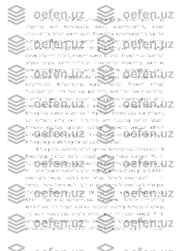 10- as r n i n g   oxi r i d a   Mo va r o un na xr da   xo ki m i ya t   k or s ao ni yl ar   ko ‘ l i ga
o‘ t ga nn da   xa m   Sa m ar ka kd da   sa vd o,   xu ka r m an dc hi l i k,   s ha xa r
ob od on ch i l i k   i sh l a r i   d av om   e t a di .   Sh ax ar ni ng   x un ar m av dc hi l i k   ki yof as i
ku ch ay i b ,   zo da go n   d vx ko n   k as r l ar i   e nd i   s ha xa r   t a sh kz r i si da ,   ul ar ni ng
da l a   x ovl i l ar i da   m ar k az l a sh ad i .   12 20   yi l d a   C hi ng i z xo n   ko‘ sh i n l a r i   «J uy i
ar zi z»   t o‘ g on i n i   bo’ zi b,   s ha xa r n i   s uv si z   ko l d i r d i .   Sh ax ar   m ud of a ac hi l a r i
t e ng si z   j a ng da   t as l i m   bo‘ l di l a r .   Bo sk i n ch i l ar   s ha xa r n i n g   de vor   va
da r v oz al ar i ni   v ay r o n   ki l i b   s ar oy ,   m as j i d   v a   m a dr a sa l a r g a,   a xo l i
xo na do kl ar i g a   o‘ t   k o‘ y di l ar .   A xo l k ni ng   ka gg a   ki sm i   j an gd a   ki r i l d i ,
xu na r m a nd l a r   Mo ‘ g ul i s t o ng a   x ay da b   k et i d di .   Sha xa r n i   so ‘ n gg i
m u dof aa ch i l ar i   Jo m e   m a sj i d i g a   y as hi r i ni b,   k ar sh i l i k ni   d av om   e t t i r d i l ar .
Ul ar ni n g   ol ov da   yo ng an   t an al ar i   j a ng   k i yi m i da   b i z ga ch a   ye t a b   ke l i b,
ar xe ol og i k   ka zi sh   v ak t i da   t o pi l d i .   «K o‘ r g os hi n   ar i k»   ka yt a   t i kl a nm ad i .
Af r os i y ob da   s uv si z   k ol ga n   a xo l i   Si yo bd an   ch ar xp al ak da   s uv   c hi kar i b ,
ku n   ko‘ r ga n,   so ‘ n g   ax ol i   bor a- bor a   as r n i   bu t u nl ay   t as hl ab   k et ga n.
Ki m s as i z   xa r o ba ga   a yl an ga n   q ad i m i y   Sa m a r x an d   a vv al l a r i   «X i s or i
ko‘ xn a» ,   « Qa l a i   Xi so r »   a t a l i b,   1 7- as r d an   b os hl ab   a xs l i   or a si da   «K al 'a i
Af r os i y ob »  yo ki  « Af r os i y ob »  d eb  a t a l a   bo sh l a ng an .
Af r os i y ob da   qa zi sh m a   i s hl ar i   ay ni qs a   Sa m ar qa nd da   O‘ z be ki st on   FA
Ar x eo l o gi ya   i n st i t ut i   t a sh ki l   t o pg ac h,   ke ng   k o‘ l av da   ku ch ay di .   Y a.   G .
Gu l o m o vd an   s o‘ ng   A SR   da gi   a r x eo l o gi k   qa zi sh m a l a r g a   G .   V.   S hi sh ki na ,
Sh   T o sh xo ‘ j ae vl ar   r a xb ar l i k   k i l di .   Ke yi ng i   yi l l ar d a   ( 1 98 9   yi l da n)   A SR ni
ar xe ol og i k   j i xa t d an   t a dk i k   e t i sh   i s hi ga   f r an so ’ z   ar x eo l o gl ar i   —   Pol
Be r n ar ,   Fr an s   Gr e ne   v a   b .   j al b   e t i l g an .   Fr a ns o’ z   a r x eo l o gi k   m i ss i y a si
O‘ z be ki st on   ar xe ol og l a r i   bi l a n   ( M.   I so m i ddi no v   va   b.)   x am kor l i kd a
AS Rn i   o‘ r ga ni sh da   ka t n as hm ok da .   O‘ z be k   v a   f r a ns o’ z   ol i m l ar i n i n g
xa m k or l i k da   o l i b   bor ga n   t ad ki kot   n at i j al ar i   qa di m i y   Sam ar qa nd   t ar i xi ga
oi d   k at or   m as al al ar ga   an i k l i k   ki r i t di ,   y a' ni   m i l l od da n   a vv al gi   6 —5-
as r l ar ga   t a al l u kl i   s ha xa r   m u dof aa   d ev or l ar i   os t i da n   gu va l a kd an   k ur i l g an
ya na da   qa di m i y   de vor   k ol di kl ar i   o ch i l i b ,   Sa m ar qa nd ni ng   yo sh i   m i l l od da n 