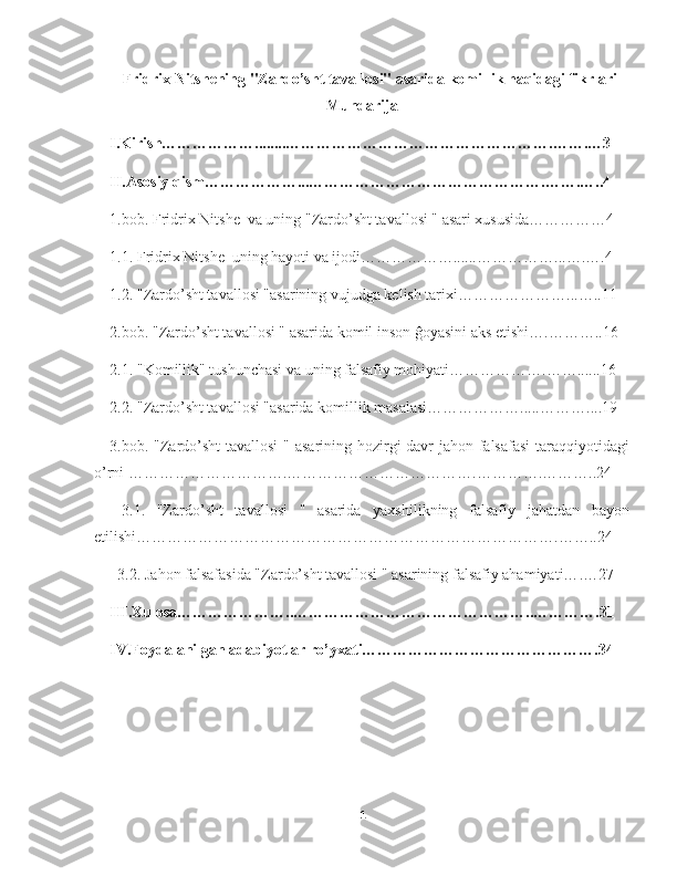 Fridrix Nitshening "Zardo’sht tavallosi" asarida komillik haqidagi fikrlari
Mundarija
I.Kirish………………........…………………………………………….…….…3
II.Asosiy qism………………...……………………………………….…….…..4
1.bob. Fridrix Nitshe  va uning "Zardo’sht tavallosi " asari xususida……………4
1.1. Fridrix Nitshe  uning hayoti va ijodi………………......…………… ... ….….4
1.2. "Zardo’sht tavallosi "asarining vujudga kelish tarixi………………… ... …..11
2.bob. "Zardo’sht tavallosi " asarida komil inson ĝoyasini aks etishi….……… . .16
2.1. "Komillik" tushunchasi va uning falsafiy mohiyati……………….…… .... ..16
2.2. "Zardo’sht tavallosi "asarida komillik masalasi……………….....……… .... 19
3.bob. "Zardo’sht  tavallosi  " asarining hozirgi davr  jahon falsafasi  taraqqiyotidagi
o’rni ………………………….……………………………….………….………..24
  3.1.   "Zardo’sht   tavallosi   "   asarida   yaxshilikning   falsafiy   jahatdan   bayon
etilishi……………………………………………………………………….……..24
  3.2. Jahon falsafasida "Zardo’sht tavallosi " asarining falsafiy ahamiyati… . …27
III.Xulosa…………………..………………………………………..………….31
IV.Foydalanilgan adabiyotlar ro’yxati……………………………………….34
1 