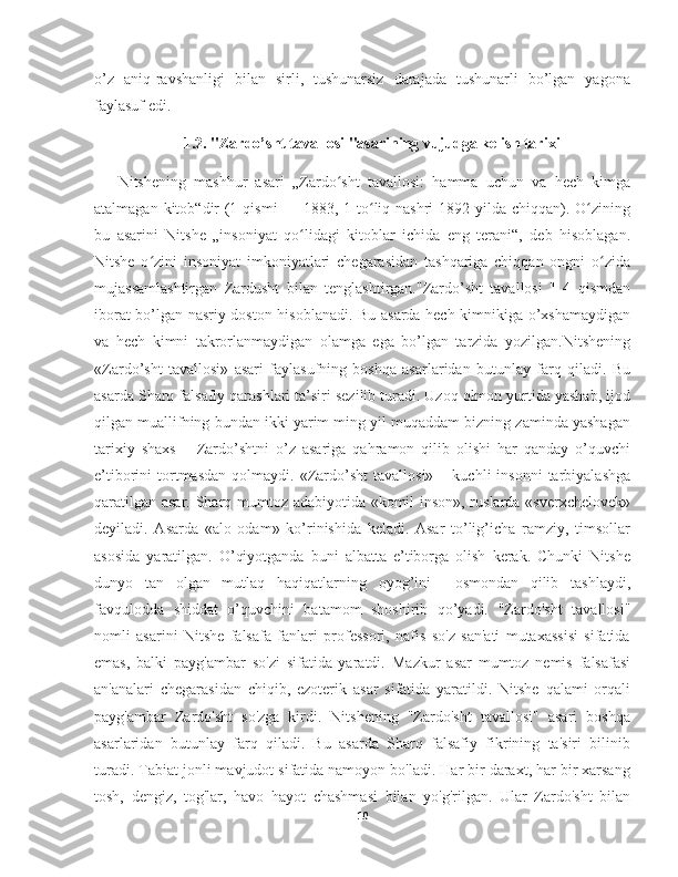 o’z   aniq-ravshanligi   bilan   sirli,   tushunarsiz   darajada   tushunarli   bo’lgan   yagona
faylasuf edi. 
                    1.2.  "Zardo’sht tavallosi "asarining vujudga kelish tarixi
  Nitshening   mashhur   asari   „Zardo sht   tavallosi:   hamma   uchun   va   hech   kimgaʻ
atalmagan kitob“dir  (1 qismi  — 1883, 1-to liq nashri  1892-yilda chiqqan). O zining	
ʻ ʻ
bu   asarini   Nitshe   „insoniyat   qo lidagi   kitoblar   ichida   eng   terani“,   deb   hisoblagan.	
ʻ
Nitshe   o zini   insoniyat   imkoniyatlari   chegarasidan   tashqariga   chiqqan   ongni   o zida	
ʻ ʻ
mujassamlashtirgan   Zardusht   bilan   tenglashtirgan."Zardo’sht   tavallosi   "   4   qismdan
iborat bo’lgan nasriy doston hisoblanadi. Bu asarda hech kimnikiga o’xshamaydigan
va   hech   kimni   takrorlanmaydigan   olamga   ega   bo’lgan   tarzida   yozilgan.Nitshening
«Zardo’sht   tavallosi»   asari   faylasufning   boshqa   asarlaridan   butunlay   farq   qiladi.   Bu
asarda Sharq falsafiy qarashlari ta’siri sezilib turadi. Uzoq olmon yurtida yashab, ijod
qilgan muallifning bundan ikki yarim ming yil muqaddam bizning zaminda yashagan
tarixiy   shaxs   –   Zardo’shtni   o’z   asariga   qahramon   qilib   olishi   har   qanday   o’quvchi
e’tiborini   tortmasdan   qolmaydi.  «Zardo’sht  tavallosi»   –  kuchli   insonni   tarbiyalashga
qaratilgan asar. Sharq mumtoz adabiyotida «komil inson», ruslarda «sverxchelovek»
deyiladi.   Asarda   «alo   odam»   ko’rinishida   keladi.   Asar   to’lig’icha   ramziy,   timsollar
asosida   yaratilgan.   O’qiyotganda   buni   albatta   e’tiborga   olish   kerak.   Chunki   Nitshe
dunyo   tan   olgan   mutlaq   haqiqatlarning   oyog’ini     osmondan   qilib   tashlaydi,
favqulodda   shiddat   o’quvchini   batamom   shoshirib   qo’yadi.   "Zardo'sht   tavallosi"
nomli   asarini   Nitshe   falsafa   fanlari   professori,   nafis   so'z   san'ati   mutaxassisi   sifatida
emas,   balki   payg'ambar   so'zi   sifatida   yaratdi.   Mazkur   asar   mumtoz   nemis   falsafasi
an'analari   chegarasidan   chiqib,   ezoterik   asar   sifatida   yaratildi.   Nitshe   qalami   orqali
payg'ambar   Zardo'sht   so'zga   kirdi.   Nitshening   "Zardo'sht   tavallosi"   asari   boshqa
asarlaridan   butunlay   farq   qiladi.   Bu   asarda   Sharq   falsafiy   fikrining   ta'siri   bilinib
turadi. Tabiat jonli mavjudot sifatida namoyon bo'ladi. Har bir daraxt, har bir xarsang
tosh,   dengiz,   tog'lar,   havo   hayot   chashmasi   bilan   yo'g'rilgan.   Ular   Zardo'sht   bilan
10 