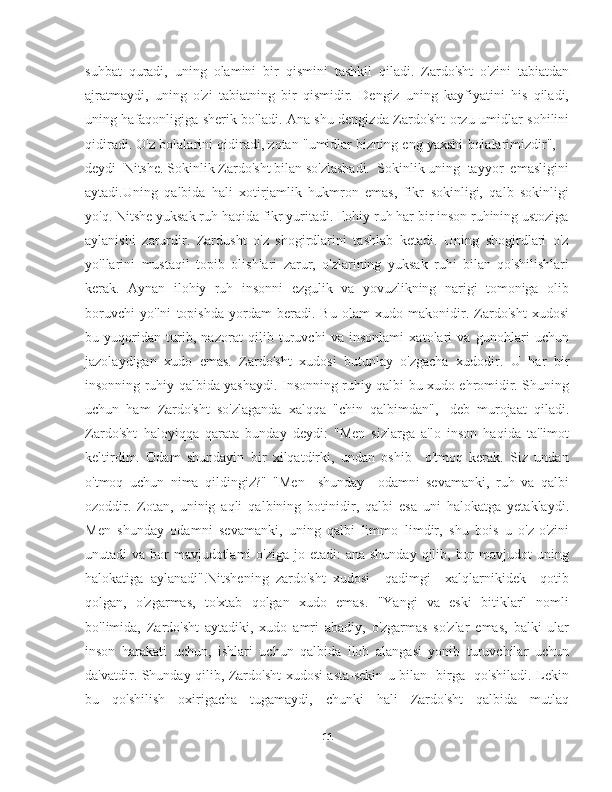 suhbat   quradi,   uning   olamini   bir   qismini   tashkil   qiladi.   Zardo'sht   o'zini   tabiatdan
ajratmaydi,   uning   o'zi   tabiatning   bir   qismidir.   Dengiz   uning   kayfiyatini   his   qiladi,
uning hafaqonligiga sherik bo'ladi. Ana shu dengizda Zardo'sht orzu-umidlar sohilini
qidiradi. O'z bolalarini qidiradi, zotan "umidlar bizning eng yaxshi bolalarimizdir",  -
deydi  Nitshe. Sokinlik Zardo'sht bilan so'zlashadi.  Sokinlik uning  tayyor  emasligini
aytadi.Uning   qalbida   hali   xotirjamlik   hukmron   emas,   fikr   sokinligi,   qalb   sokinligi
yo'q. Nitshe yuksak ruh haqida fikr yuritadi. Ilohiy ruh har bir inson ruhining ustoziga
aylanishi   zarurdir.   Zardusht   o'z   shogirdlarini   tashlab   ketadi.   Uning   shogirdlari   o'z
yo'llarini   mustaqil   topib   olishlari   zarur,   o'zlarining   yuksak   ruhi   bilan   qo'shilishlari
kerak.   Aynan   ilohiy   ruh   insonni   ezgulik   va   yovuzlikning   narigi   tomoniga   olib
boruvchi   yo'lni   topishda   yordam   beradi.   Bu   olam   xudo   makonidir.   Zardo'sht   xudosi
bu   yuqoridan   turib,   nazorat   qilib   turuvchi   va   insonlami   xatolari   va   gunohlari   uchun
jazolaydigan   xudo   emas.   Zardo'sht   xudosi   butunlay   o'zgacha   xudodir.   U   har   bir
insonning ruhiy qalbida yashaydi. Insonning ruhiy qalbi bu xudo ehromidir. Shuning
uchun   ham   Zardo'sht   so'zlaganda   xalqqa   "chin   qalbimdan",   -deb   murojaat   qiladi.
Zardo'sht   haloyiqqa   qarata   bunday   deydi:   "Men   sizlarga   a'lo   inson   haqida   ta'limot
keltirdim.   Odam   shundayin   bir   xilqatdirki,   undan   oshib     o'tmoq   kerak.   Siz   undan
o'tmoq   uchun   nima   qildingiz?"   "Men     shunday     odamni   sevamanki,   ruh   va   qalbi
ozoddir.   Zotan,   uninig   aqli   qalbining   botinidir,   qalbi   esa   uni   halokatga   yetaklaydi.
Men   shunday   odamni   sevamanki,   uning   qalbi   limmo   limdir,   shu   bois   u   o'z-o'zini
unutadi  va bor  mavjudotlami  o'ziga  jo etadi:  ana shunday  qilib, bor  mavjudot  uning
halokatiga   aylanadi".Nitshening   zardo'sht   xudosi     qadimgi     xalqlarnikidek     qotib
qolgan,   o'zgarmas,   to'xtab   qolgan   xudo   emas.   "Yangi   va   eski   bitiklar"   nomli
bo'limida,   Zardo'sht   aytadiki,   xudo   amri   abadiy,   o'zgarmas   so'zlar   emas,   balki   ular
inson   harakati   uchun,   ishlari   uchun   qalbida   iloh   alangasi   yonib   turuvchilar   uchun
da'vatdir. Shunday qilib, Zardo'sht xudosi asta-sekin u bilan   birga   qo'shiladi. Lekin
bu     qo'shilish     oxirigacha     tugamaydi,     chunki     hali     Zardo'sht     qalbida     mutlaq
11 