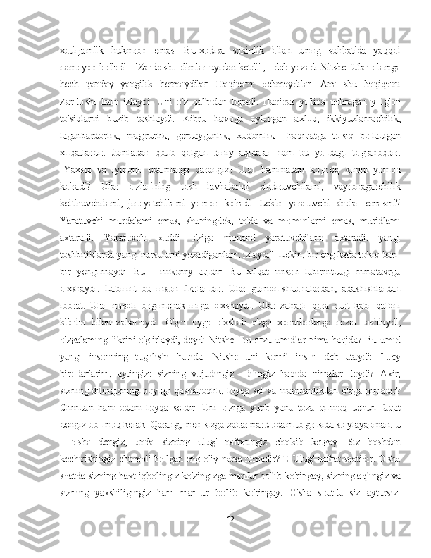 xotirjamlik     hukmron     emas.     Bu   xodisa     sokinlik     bilan     umng     suhbatida     yaqqol
namoyon bo'ladi.  "Zardo'sht olimlar uyidan ketdi", - deb yozadi Nitshe. Ular olamga
hech   qanday   yangilik   bermaydilar.   Haqiqatni   ochmaydilar.   Ana   shu   haqiqatni
Zardo'sht   ham   izlaydi.   Uni   o'z   qalbidan   topadi.   Haqiqat   yo'lida   uchragan   yolg'on
to'siqlarni   buzib   tashlaydi.   Kibru   havoga   aylangan   axloq,   ikkiyuzlamachilik,
laganbardorlik,   mag'rurlik,   gerdayganlik,   xudbinlik     haqiqatga   to'siq   bo'ladigan
xilqatlardir.   Jumladan   qotib   qolgan   diniy   aqidalar   ham   bu   yo'ldagi   to'g'anoqdir.
"Yaxshi   va   iymonli   odamlarga   qarangiz!   Ular   hammadan   ko'proq   kimni   yomon
ko'radi?   Ular   o'zlarining   tosh   lavhalarini   sindiruvchilami,   vayronagarchilik
keltiruvchilami,   jinoyatchilami   yomon   ko'radi.   Lekin   yaratuvchi   shular   emasmi?
Yaratuvchi   murdalami   emas,   shuningdek,   to'da   va   mo'minlarni   emas,   muridlami
axtaradi.   Yaratuvchi   xuddi   o'ziga   monand   yaratuvchilami   axtaradi,   yangi
toshbitiklarda yangi narsalarni yozadiganlami izlaydi". Lekin, bir eng katta to'siq bari-
bir   yengilmaydi.   Bu   -   imkoniy   aqldir.   Bu   xilqat   misoli   labirintdagi   minatavrga
o'xshaydi.   Labirint   bu   inson   fikrlaridir.   Ular   gumon-shubhalardan,   adashishlardan
iborat.   Ular   misoli   o'rgimchak   iniga   o'xshaydi.   Ular   zaharli   qora   qurt   kabi   qalbni
kibrlar   bilan   zaharlaydi.   O'g'ri   oyga   o'xshab   o'zga   xonadonlarga   nazar   tashlaydi,
o'zgalaming fikrini o'g'irlaydi, deydi Nitshe. Bu orzu umidlar nima haqida? Bu umid
yangi   insonning   tug'ilishi   haqida.   Nitshe   uni   komil   inson   deb   ataydi:   "...ey
birodarlarim,   aytingiz:   sizning   vujudingiz     dilingiz   haqida   nimalar   deydi?   Axir,
sizning dilingizning boyligi  qashshoqlik,  loyqa sel  va  manmanlikdan o'zga nimadir?
Chindan   ham   odam   loyqa   seldir.   Uni   o'ziga   yutib   yana   toza   qilmoq   uchun   faqat
dengiz bo'lmoq kerak. Qarang, men sizga zabarmard odam to'g'risida so'ylayapman: u
-   o'sha   dengiz,   unda   sizning   ulug'   nafratingiz   cho'kib   ketgay.   Siz   boshdan
kechirishingiz ehtimoli bo'lgan eng oliy narsa nimadir? U Ulug' nafrat soatidir. O'sha
soatda sizning baxt-iqbolingiz ko'zingizga manfur bo'lib ko'ringay, sizning aqlingiz va
sizning   yaxshiligingiz   ham   manfur   bo'lib   ko'ringay.   O'sha   soatda   siz   aytursiz:
12 