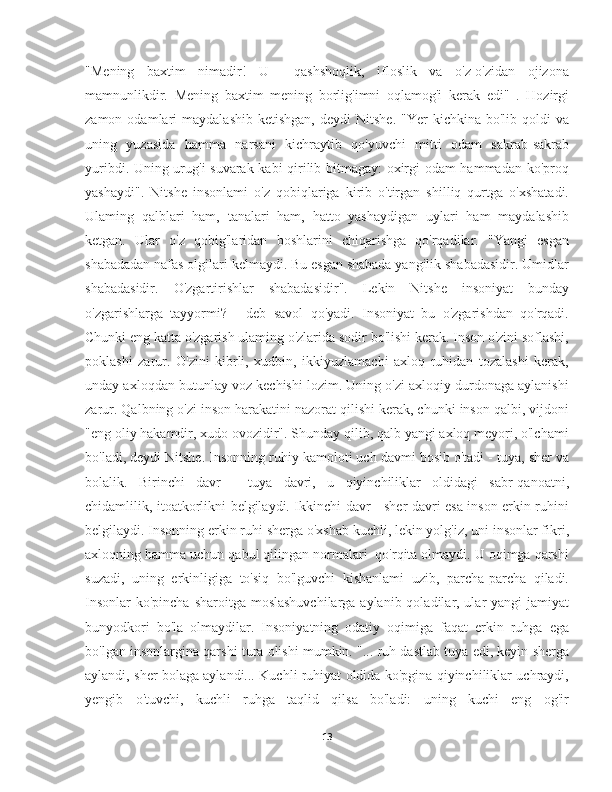 "Mening   baxtim   nimadir!   U     qashshoqlik,   ifloslik   va   o'z-o'zidan   ojizona
mamnunlikdir.   Mening   baxtim   mening   borlig'imni   oqlamog'i   kerak   edi"   .   Hozirgi
zamon  odamlari   maydalashib  ketishgan,  deydi  Nitshe.   "Yer   kichkina  bo'lib  qoldi   va
uning   yuzasida   hamma   narsani   kichraytib   qo'yuvchi   mitti   odam   sakrab-sakrab
yuribdi. Uning urug'i suvarak kabi qirilib bitmagay:  oxirgi odam hammadan ko'proq
yashaydi".   Nitshe   insonlami   o'z   qobiqlariga   kirib   o'tirgan   shilliq   qurtga   o'xshatadi.
Ulaming   qalblari   ham,   tanalari   ham,   hatto   yashaydigan   uylari   ham   maydalashib
ketgan.   Ular   o'z   qobig'laridan   boshlarini   chiqarishga   qo'rqadilar.   "Yangi   esgan
shabadadan nafas olgilari kelmaydi. Bu esgan shabada yangilik shabadasidir. Umidlar
shabadasidir.   O'zgartirishlar   shabadasidir".   Lekin   Nitshe   insoniyat   bunday
o'zgarishlarga   tayyormi?   -   deb   savol   qo'yadi.   Insoniyat   bu   o'zgarishdan   qo'rqadi.
Chunki eng katta o'zgarish ulaming o'zlarida sodir bo'lishi kerak. Inson o'zini soflashi,
poklashi   zarur.   O'zini   kibrli,   xudbin,   ikkiyuzlamachi   axloq   ruhidan   tozalashi   kerak,
unday axloqdan butunlay voz kechishi lozim. Uning o'zi axloqiy durdonaga aylanishi
zarur. Qalbning o'zi inson harakatini nazorat qilishi kerak, chunki inson qalbi, vijdoni
"eng oliy hakamdir, xudo ovozidir". Shunday qilib, qalb yangi axloq meyori, o'lchami
bo'ladi, deydi Nitshe. Insonning ruhiy kamoloti uch davmi bosib o'tadi - tuya, sher va
bolalik.   Birinchi   davr   -   tuya   davri,   u   qiyinchiliklar   oldidagi   sabr-qanoatni,
chidamlilik, itoatkorlikni belgilaydi. Ikkinchi davr - sher davri esa inson erkin ruhini
belgilaydi. Insonning erkin ruhi sherga o'xshab kuchli, lekin yolg'iz, uni insonlar fikri,
axloqning hamma uchun qabul qilingan normalari  qo'rqita olmaydi. U oqimga qarshi
suzadi,   uning   erkinligiga   to'siq   bo'lguvchi   kishanlami   uzib,   parcha-parcha   qiladi.
Insonlar  ko'pincha sharoitga moslashuvchilarga aylanib qoladilar, ular yangi  jamiyat
bunyodkori   bo'la   olmaydilar.   Insoniyatning   odatiy   oqimiga   faqat   erkin   ruhga   ega
bo'lgan insonlargina qarshi tura olishi mumkin. "... ruh dastlab tuya edi, keyin sherga
aylandi, sher bolaga aylandi... Kuchli ruhiyat oldida ko'pgina qiyinchiliklar uchraydi,
yengib   o'tuvchi,   kuchli   ruhga   taqlid   qilsa   bo'ladi:   uning   kuchi   eng   og'ir
13 