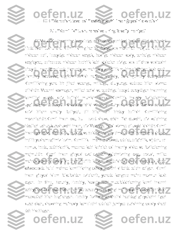 II-BOB "Zardo’sht tavallosi " asarida komil inson ĝoyasini aks etishi
2.1. "Komillik" tushunchasi va uning falsafiy mohiyati
     KOMILLIK - insonning kamolotga erishuv jarayonidagi barkamolligi darajasini
ifodalovchi tushuncha. Komillikning har bir davrga xos mezonlari mavjud. Nodonga
nisbatan   oqil,   loqaydga   nisbatan   sergak,   baxilga   nisbatan   saxiy,   tanbalga   nisbatan
serg ayrat,   qo rqoqqa   nisbatan   botirlik   kabi   xislatlar   o ziga   xos   o lchov   vositasiniʻ ʻ ʻ ʻ
o taydi. Inson kamolotda jismoniy va ma naviy go zallik muhim ahamiyat kasb etadi.	
ʻ ʼ ʻ
Jismoniy   baquvvat,   sog lom   bo lish   nafaqat   shaxsiy,   balki   ijtimoiy   qadriyatdir.	
ʻ ʻ
Komillikning   yana   bir   jihati   vatanga,   millatga,   elu-yurtga   sadoqat   bilan   xizmat
qilishdir.  Vatanni   sevmagan,   millati   tarixi   va   taqdiriga  loqayd   qaraydigan  insonning
komilligi   xaqida   so z   bo lishi   mumkin   emas.   Komillik   insoniy   fazilatlarning	
ʻ ʻ
uyg unligini   ifodalaydi.   Kishining   ichki   va   tashqi   dunyosi,   sog lom   fikr   va   oqilona	
ʻ ʻ
so zi   bilann   amaliy   faoliyati,   tili   bilan   dili   birday   bo lishi   Komillikning
ʻ ʻ
mezonlaridir.Komil   inson   esa,   bu   –   ozod   shaxs,   erkin   fikr   etuvchi,   о‘z   xalqining
ideallari uchun kurashuvchi inson, о‘z Vataniga halol xizmat qiluvchi kishidir.Komil
inson iymon va e’tiqodlik, halollik va poklikning oliy timsoli. Biz hammamiz shunga
intilib yashamog‘imiz lozim. Komillik – mehr-muruvvat, adolat, tо‘g‘rilik, vijdon, or-
nomus,   iroda,   tadbirkorlik,   matonat   kabi   kо‘plab   asl   insoniy   xislat   va   fazilatlarning
majmuidir.   Komil   inson   g‘oyasi   azal-azaldan   xalqimizning   ezgu   orzusi,   millat
ma’naviyatining   uzviy   bir   qismi   bо‘lib   kelgan.   Zardо‘shtiylikning   muqaddas   kitobi
«Avesto»da   halol   mehnat   komillikning   asosiy   mezoni   sifatida   talqin   etilgan.   Komil
inson   g‘oyasi   islom   falsafasidan   oziqlanib,   yanada   kengroq   ma’no-mazmun   kasb
etgan.   Ibn   Sino,   Beruniy,   Forobiy,   Navoiy   kabi   mutafakkirlarning   komil   insonni
tarbiyalash haqidagi fikrlari jamiyat taraqqiyotiga yangi ma’naviy imkoniyatlar izlash
maqsadlari   bilan   bog‘langan.  Forobiy  fozil   shahar   aholisi   haqidagi   g‘oyalarini   ilgari
surar   ekan,   shaxsning   ma’naviy   kamolotini   adolatli   jamiyat   qurishning   asosiy   sharti
deb hisoblagan.
15 