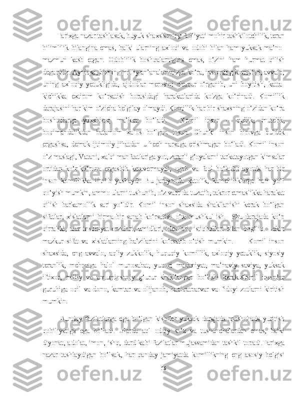     Tarixga nazar tashlasak, buyuk shaxslarning faoliyati mohir tashkilotchilik, teran
bilimlilik   bilangina   emas,   balki   ularning   axloqi   va   odobi   bilan   ham   yuksak   ma’no-
mazmun   kasb   etgan.   Odoblilik   boshqalarnigina   emas,   о‘zini   ham   hurmat   qilish
deganidir. Ayniqsa, bizning milliy an’analarimizga kо‘ra, insonning komilligi, avvalo,
uning   axloqiy   yetukligida,   ajdodlar   merosini   chuqur   о‘rganib,   uni   boyitish,   katta-
kichikka   extirom   kо‘rsatish   borasidagi   harakatlarida   ko'zga   kо‘rinadi.   Komillik
darajasini har kim о‘zicha belgilay olmaydi. Komillik har bir shaxsning о‘zidan kо‘ra
boshqalarga   yaxshiroq   ma’lum   bо‘ladi.     Komil   inson   –   qullik,   mutelik,
boqimandalikdan   batamom   xalos   bо‘lgan   inson.   Chunki   inson   birovga   quldek
ergashsa,   demak   ijtimoiy   jihatdan   u   hech   narsaga   erishmagan   bо‘ladi.   Komil   inson
о‘z maslagi, Vatani, xalqi manfaatlariga yot, zararli g‘oyalarni tarkatayotgan kimsalar
ortidan   kо‘r-kо‘rona   ergashib   ketavermaydi,   ogoh   va   faol   bо‘ladi.Hayotda   har   bir
inson   komillikka   intilib   yashaydi.   Bu   jarayonda   xatolik,   kamchiliklarga   ham   yo‘l
qo‘yish mumkin, ammo ularni tushunib, o‘z vaqtida tuzatib, takror etmaslikka harakat
qilish   barkamollik   sari   yo‘ldir.   Komil   inson   shaxsida   shakllanishi   kerak   bo‘lgan
sifatlar,   xislatlarni   birma-bir   sanab   ko‘rsatish   o‘ta   mushkul   ish.     Shu   darajada   ko‘p
qirraliki,   ular   insoniyat   orzulari,   umidlari,   ideallari,   istiqbollari   bilan   bog‘liq.   Lekin
mazkur   sifat   va   xislatlarning   ba’zilarini   ko‘rsatib   o‘tish   mumkin.           Komil   inson
shaxsida,   eng   avvalo,   aqliy   zukkolik,   huquqiy   komillik,   axloqiy   yetuklik,   siyosiy
teranlik,   mehnatga   halol   munosabat,   yuqori   madaniyat,   ma’naviy   saviya,   yuksak
iftixor,   milliy   va   umuminsoniy   g‘urur   shakllangan   bo‘lishi   kerak.Komil   insonlar
guruhiga   oqil   va   dono,   kamtar   va   olijanob,   haqiqatparvar   va   fidoyi   zotlarni   kiritish
mumkin.
        Bunday   fazilatlarga   ega   bo‘lgan   kishilar   yuksak   darajada   mushohada   yuritish
qobiliyatiga   ega   bo‘ladi.   Ularda   aql   oddiy   so‘z   va   tushunchalardan   emas,   balki
diyonat, adolat, imon, ishq, dard kabi  fazilatlar mujassamidan  tashkil  topadi.Tarixga
nazar   tashlaydigan   bo‘lsak,   har   qanday   jamiyatda   komillikning   eng   asosiy   belgisi
16 