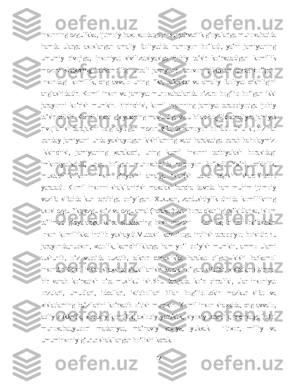 insonning ezgulikka, ijtimoiy baxt-saodatga, insonparvarlik g‘oyalariga munosabatida
hamda   ularga   asoslangan   amaliy   faoliyatida   namoyon   bo‘ladi,   ya’ni   jamiyatning
umumiy   rivojiga,   insoniyat   sivilizatsiyasiga   ijobiy   ta’sir   ko‘rsatadigan   komillik
mezoni   shaxsning   barkamolligi   orqali   jamiyatni   farovon   qilishdan   iborat   bo‘lgan.
Insondagi   komillik,   eng   avvalo   uning   fikr,   tafakkur   va   amaliy   faoliyat   erkinligini
anglashidadir.   Komil   inson   va   jamiyat   munosabatlarida   o‘zaro   bog‘liq   bo‘lgan   ikki
jarayonni   ko‘rish   mumkin.   Birinchisi,   komil   insonning   jamiyat   taraqqiyotiga   ijobiy
ta’sir qilishi. Komil inson g‘oyasining mavjudligi va u bilan bog‘liq amaliyot jamiyat
rivojlanish darajasini belgilaydigan mezon sifatida namoyon bo‘ladi. Chunki, biz har
qanday   jamiyatni   unda   yashayotgan   kishilarning   xatti-harakatiga   qarab   baholaymiz.
Ikkinchisi,   jamiyatning   xarakteri,   uning   komil   insonni   tarbiyalash   borasidagi
imkoniyatlarida,   unga   bo‘lgan   munosabatida   namoyon   bo‘ladi.   Ya’ni,   erkinlik,
mustaqillik   komil   inson   g‘oyasini   amalga   oshirish   uchun   tegishli   shart-sharoit
yaratadi.   Komil   insonni   shakllanirish   masalasi   barcha   davrda   ham   muhim   ijtimoiy
vazifa   sifatida   kun   tartibiga   qo‘yilgan.   Xususan,   zardushtiylik   dinida   komillikning
asosi ezgu fikr, ezgu so‘z va ezgu amal (harakat)dan iborat ekanligi ta’kidlansa, islom
ta’limoti   g‘oyalariga   ko‘ra   etuklikning   bosh   mezoni   –   ilmlilik,   bilimli   bo‘lishdir.
Inson   komillikka   intilib   yashaydi.Muttasil   kamolotga   intilish-taraqqiyot   boisidir.Bu
jarayonda,nuqson,   xatolik,   kamchiliklarga   ham   yo‘l   qo‘yish   mumkin,   ammo   ularni
tushunib,   o‘z   vaqtida   tuzatib,   takror   etmaslikka   harakat   qilgan   kishi   barkamol
insondir.Komil   inson   shaxsida  shakillanishi  kerak  bo’lgan  sifatlar,  xislatlarni  birma-
bir   sanab   ko‘rsatish   o’ta   mushkul   ish.Shu   darajada   ko‘p   qirraliki,   ular   insoniyat
orzulari,   umudlari,   ideallari,   istiqbollari   bilan   bog‘liq.Lekin   mazkur   sifat   va
xislatlarning   ba’zilarini   ko‘rsatib   o‘tish   mumkin.   Komil   inson   shaxsida,   eng   avvalo,
aqliy   zukkolik,   xuquqiy   komillik,   axloqiy   yetuklik,   siyosiy   teranlik,   mehnatga   halol
munosabat,yuqori   madaniyat,   ma’naviy   saviya,   yuksak     iftixor,   milliy   va
umuminsoniy g‘urur shakllangan bo‘lishi kerak.
17 