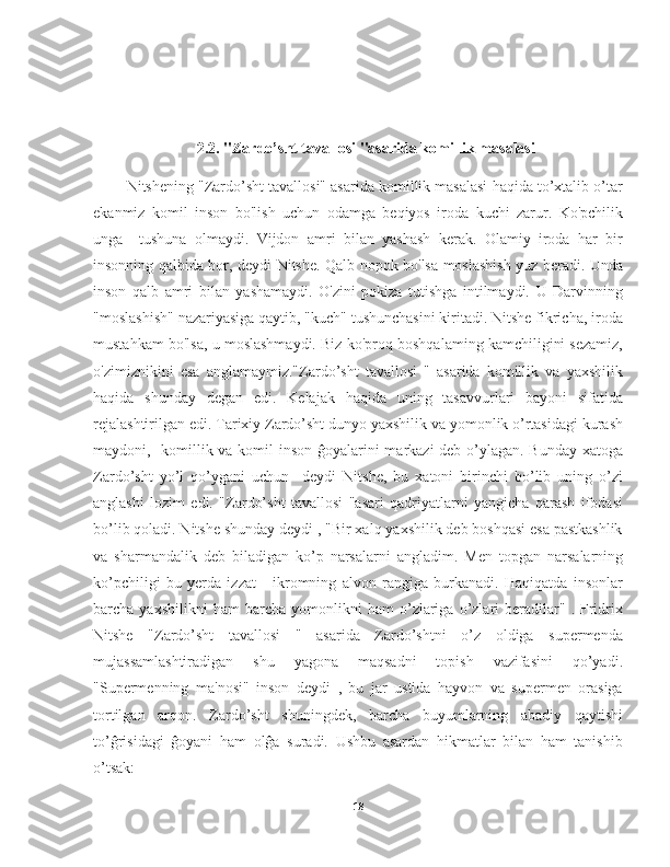                        
2.2. "Zardo’sht tavallosi "asarida komillik masalasi
     Nitshening "Zardo’sht tavallosi" asarida komillik masalasi haqida to’xtalib o’tar
ekanmiz   komil   inson   bo'lish   uchun   odamga   beqiyos   iroda   kuchi   zarur.   Ko'pchilik
unga     tushuna   olmaydi.   Vijdon   amri   bilan   yashash   kerak.   Olamiy   iroda   har   bir
insonning qalbida bor, deydi Nitshe. Qalb nopok bo'lsa moslashish yuz beradi. Unda
inson   qalb   amri   bilan   yashamaydi.   O'zini   pokiza   tutishga   intilmaydi.   U   Darvinning
"moslashish" nazariyasiga qaytib, "kuch" tushunchasini kiritadi. Nitshe fikricha, iroda
mustahkam bo'lsa, u moslashmaydi. Biz ko'proq boshqalaming kamchiligini sezamiz,
o'zimiznikini   esa   anglamaymiz."Zardo’sht   tavallosi   "   asarida   komillik   va   yaxshilik
haqida   shunday   degan   edi.   Kelajak   haqida   uning   tasavvurlari   bayoni   sifatida
rejalashtirilgan edi. Tarixiy Zardo’sht dunyo yaxshilik va yomonlik o’rtasidagi kurash
maydoni,   komillik va komil  inson ĝoyalarini  markazi  deb o’ylagan. Bunday xatoga
Zardo’sht   yo’l   qo’ygani   uchun     deydi   Nitshe,   bu   xatoni   birinchi   bo’lib   uning   o’zi
anglashi   lozim   edi.   "Zardo’sht   tavallosi   "asari   qadriyatlarni   yangicha   qarash   ifodasi
bo’lib qoladi. Nitshe shunday deydi , "Bir xalq yaxshilik deb boshqasi esa pastkashlik
va   sharmandalik   deb   biladigan   ko’p   narsalarni   angladim.   Men   topgan   narsalarning
ko’pchiligi   bu   yerda   izzat   -   ikromning   alvon   rangiga   burkanadi.   Haqiqatda   insonlar
barcha  yaxshilikni   ham   barcha  yomonlikni   ham   o’zlariga   o’zlari   beradilar"   .   Fridrix
Nitshe   "Zardo’sht   tavallosi   "   asarida   Zardo’shtni   o’z   oldiga   supermenda
mujassamlashtiradigan   shu   yagona   maqsadni   topish   vazifasini   qo’yadi.
"Supermenning   ma'nosi"   inson   deydi   ,   bu   jar   ustida   hayvon   va   supermen   orasiga
tortilgan   arqon.   Zardo’sht   shuningdek,   barcha   buyumlarning   abadiy   qaytishi
to’ĝrisidagi   ĝoyani   ham   olĝa   suradi.   Ushbu   asardan   hikmatlar   bilan   ham   tanishib
o’tsak: 
18 