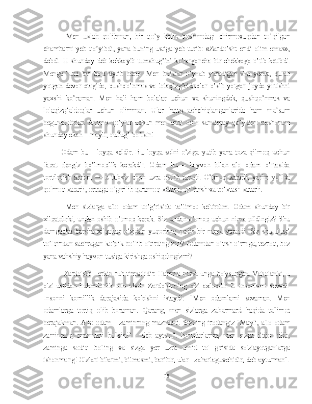         Men   uxlab   qolibman,   bir   qo’y   kelib   boshimdagi   chirmovuqdan   to’qilgan
chambarni  yeb qo’yibdi, yana  buning ustiga yeb turib:  «Zardo’sht  endi  olim  emas»,
debdi. U shunday deb kekkayib tumshug’ini ko’targancha bir chekkaga o’tib ketibdi.
Menga   buni   bir   bola   aytib   berdi.   Men   bolalar   o’ynab   yuradigan   shu   yerda,   qulab
yotgan devor   etagida, qushqo’nmas   va lolaqizg’aldoqlar  o’sib  yotgan joyda  yotishni
yaxshi   ko’raman.   Men   hali   ham   bolalar   uchun   va   shuningdek,   qushqo’nmas   va
lolaqizg’aldoqlar   uchun   olimman.   Ular   hatto   achchiqlanganlarida   ham   ma’sum
begunohdirlar.   Ammo   qo’ylar   uchun   men   endi   olim   sanalmay   qo’ydim:   peshonam
shunday ekan – mayli, qutlug’ bo’lsin!
        Odam   bu   –   loyqa   seldir.   Bu   loyqa   selni   o’ziga   yutib   yana   toza   qilmoq   uchun
faqat   dengiz   bo’lmoqlik   kerakdir.   Odam   bu   –   hayvon   bilan   alo   odam   o’rtasida
tortilmish   arqon,   —   u   tubsiz   choh   uzra   osilib   turadi.   O’tmoq   xatarli,   yarim   yo’lda
qolmoq xatarli, orqaga o’girilib qaramoq xatarli, qo’rqish va to’xtash xatarli.
        Men   sizlarga   a'lo   odam   to’g’risida   ta’limot   keltirdim.   Odam   shunday   bir
xilqatdirki, undan oshib o’tmoq kerak. Siz undan o’tmoq uchun nima qildingiz? Shu
damgacha   barcha   xilqatlar   o’zidan   yuqoriroq   nedir   bir   narsa   yaratdi.   Siz   shu   ulug’
to’lqindan sachragan ko’pik bo’lib o’tirdingizmi? Odamdan o’tish o’rniga, tezroq, boz
yana vahshiy hayvon tusiga kirishga oshiqdingizmi?
           Zardo'sht - erkin ruh timsolidir. Hamma narsa unga bo'ysungan. Vaholanki, u
o'zi   ustidan   hukmdorlik   qila   oladi.   Zardo'shtning   o'zi   axloqdir.   U   insonlami   sevadi.
Insonni   komillik   darajasida   ko'rishni   istaydi:   "Men   odamlami   sevaman.   Men
odamlarga   tortiq   olib   boraman.   Qarang,   men   sizlarga   zabarmard   haqida   ta'limot
berajakman.   A'lo   odam   -   zaminning   mazmuni.   Sizning   irodangiz   "Mayli,   a'lo   odam
zaminning   mazmuni   bo'lsin!"   -   deb   aytsin".   Birodarlarim,   men   sizga   iltijo   qilib,
zaminga   sodiq   bo'ling   va   sizga   yer   uzra   umid   to'   g'risida   so'zlayotganlarga
ishonmang! O'zlari bilarmi, bilmasmi, baribir, ular - zaharlaguvchidir, deb ayturman".
19 