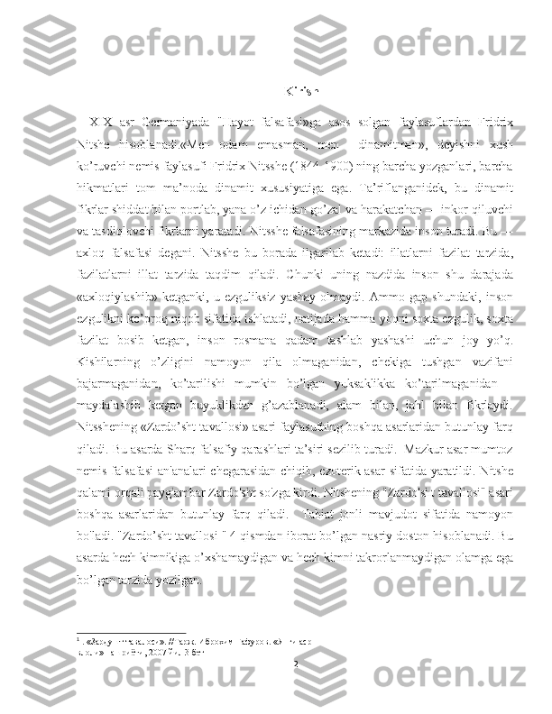                                                                  
Kirish
XIX   asr   Germaniyada   "Hayot   falsafasi»ga   asos   solgan   faylasuflardan   Fridrix
Nitshe   hisoblanadi.«Men   odam   emasman,   men     dinamitman»,   deyishni   xush
ko’ruvchi nemis faylasufi Fridrix Nitsshe (1844-1900) ning barcha yozganlari, barcha
hikmatlari   tom   ma’noda   dinamit   xususiyatiga   ega.   Ta’riflanganidek,   bu   dinamit
fikrlar shiddat bilan portlab, yana o’z ichidan go’zal va harakatchan — inkor qiluvchi
va tasdiqlovchi fikrlarni yaratadi. Nitsshe falsafasining markazida inson turadi. Bu —
axloq   falsafasi   degani.   Nitsshe   bu   borada   ilgarilab   ketadi:   illatlarni   fazilat   tarzida,
fazilatlarni   illat   tarzida   taqdim   qiladi.   Chunki   uning   nazdida   inson   shu   darajada
«axloqiylashib»   ketganki,   u   ezguliksiz   yashay   olmaydi.   Ammo   gap   shundaki,   inson
ezgulikni ko’proq niqob sifatida ishlatadi, natijada hamma yoqni soxta ezgulik, soxta
fazilat   bosib   ketgan,   inson   rosmana   qadam   tashlab   yashashi   uchun   joy   yo’q.
Kishilarning   o’zligini   namoyon   qila   olmaganidan,   chekiga   tushgan   vazifani
bajarmaganidan,   ko’tarilishi   mumkin   bo’lgan   yuksaklikka   ko’tarilmaganidan   –
maydalashib   ketgan   buyuklikdan   g’azablanadi,   alam   bilan,   jahl   bilan   fikrlaydi.
Nitsshening «Zardo’sht tavallosi» asari faylasufning boshqa asarlaridan butunlay farq
qiladi. Bu asarda Sharq falsafiy qarashlari ta’siri sezilib turadi.  Mazkur asar mumtoz
nemis falsafasi  an'analari  chegarasidan chiqib, ezoterik asar  sifatida yaratildi. Nitshe
qalami orqali payg'ambar Zardo'sht so'zga kirdi. Nitshening "Zardo'sht tavallosi" asari
boshqa   asarlaridan   butunlay   farq   qiladi.     Tabiat   jonli   mavjudot   sifatida   namoyon
bo'ladi. "Zardo’sht tavallosi " 4 qismdan iborat bo’lgan nasriy doston hisoblanadi. Bu
asarda hech kimnikiga o’xshamaydigan va hech kimni takrorlanmaydigan olamga ega
bo’lgan tarzida yozilgan. 1
1
 .  «Зардушт тавалоси». //Тарж. Иброхим Гафуров. «Янги аср
влоли» нашриёти, 2007 йил  3 бет
2 