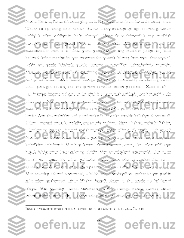 Nitshe fikricha, Zardo'sht axloqiyligi bu tashqi, xudo bilan bitim tuzuvchi axloq emas.
4
Uning   axloqi   uning   erkin   ruhidir.   Bu   ruh   ilohiy   xususiyatga   ega   bo'lganligi   uchun
ilohiylik   bilan   ziddiyatda   bo'la   olmaydi.   "Avvalda   xudobezorilik   eng   mudhish
bezorilik   edi,   -   deb   yozadi   Nitshe,   -   Ammo   xudo   o'ldi   va   u   bilan   birga   bu
xudobezorilar   ham   o'ldi.   Endi   yemi   yomonlash   -   eng   mudhish   jinoyatdir,   bilib
bo'lmaslikning   mohiyatini   yer   mazmunidan   yuksak   bilmoq   ham   ayni   shundaydir".
Lekin   shu   yerda   Nitsheda   yuzaki   qarama   -   qarshilikni   uchratishimiz   mumkin.
Masalan,   "Zardo'sht   tavallosi"   asarining     yozilish   uslubio'rtasida   ziddiyat   yaqqol
ko'zga   tashlanadi.   Lekin   satrlar   orasiga   yashiringan   misralarni,   bu   asarning   ruhini
tahlil   qiladigan   bo'lsak,   ana   shu   qarama-qarshilik   darrov   yo'qoladi.   "Xudo   o'ldi?"   -
Ha,   insonga   begona   bo'lgan,   undan   ajralib   qolgan,   tashqaridagi,   jazo   beruvchi   xudo
o'ldi,   deydi   Nitshe.   Lekin   yangi   xudo   tug'iladi.   U   inson   qalbida   yashaydi.   Qalbdagi
xudo   bilan   u   komil   insonga   aylanib   boradi.   Zardo'sht   qalbi   muhabbat   bilan   limmo-
limdir. Ana shu muhabbat uni g'omi tark etib, insonlar orasida bo'lishga da'vat etadi.
Odam - maqsad emas, ko'prikdir, ana shunisi muhim. Odam o'lish va mahv bo'lishdir,
odamlarning faqat shu jihatini sevish mumkin. «Men o'limga tik boqib, - deb yozadi
Nitshe,   -   umr   kechirishdan   o'zgacha   yashay   bilmaydiganlami   sevaman,   zotan,   ular
ko'prikdan o'tib boradi. Men buyuk manfurlami sevaman, zotan, ular - o'zga sohillarga
buyuk   ishtiyoqmand   va   istakning   o'qidir.   Men   shundaylami   sevamanki,   ular   haloq
bo'lish   va   mahkumlik   uchun   yulduzlar   ortidan   asos   izlamaydi,   aksincha,   zamin
qachonlardir   A'lo   odam   zaminiga   aylanmog'i   uchun   o'zlarini   yerga   qurbon   qiladi.
Men   shunday   odamni   sevamanki,   u   bilish   uchun   yashaydi   va   qachondir   yer   yuzida
A'lo   odam   yashamog'i   uchun   bilishni   istaydi.   Zotan,   u   shu   tarzda   o'z   halokatini
istaydi.   Men   shunday   odamni   sevamanki,   u   A'lo   odamga   makon   qurmoq   uchun
zahmat chekadi va ixtirolar qiladi va uning kelmog'i uchun yer, maxluqot va nabototni
4
«Зардушт тавалоси». //Тарж. Иброхим Гафуров. «Янги аср влоли» нашриёти, 2007 йил  6 бет
20 