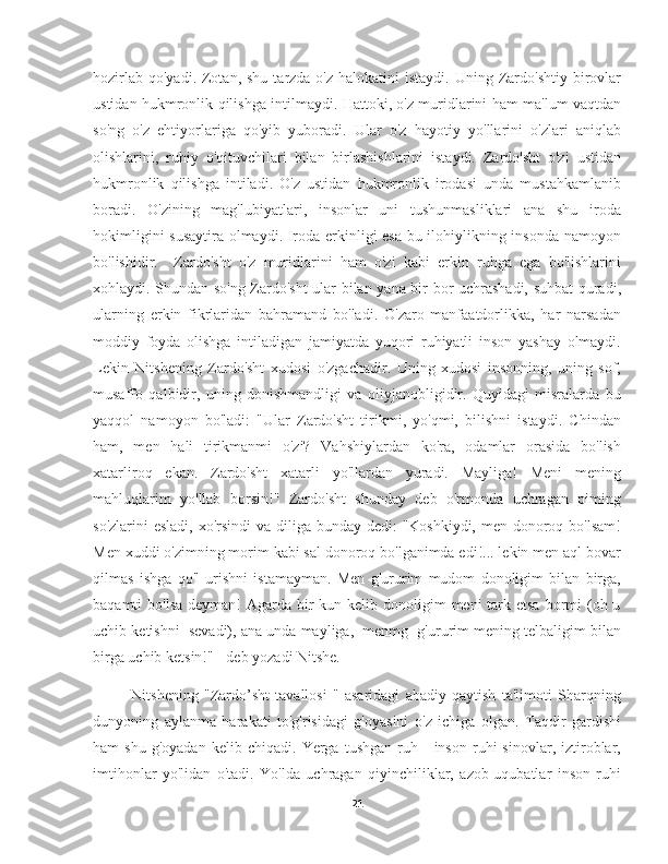 hozirlab  qo'yadi.  Zotan,  shu  tarzda o'z  halokatini   istaydi.  Uning Zardo'shtiy  birovlar
ustidan hukmronlik qilishga intilmaydi. Hattoki, o'z muridlarini ham ma'lum vaqtdan
so'ng   o'z   ehtiyorlariga   qo'yib   yuboradi.   Ular   o'z   hayotiy   yo'llarini   o'zlari   aniqlab
olishlarini,   ruhiy   o'qituvchilari   bilan   birlashishlarini   istaydi.   Zardo'sht   o'zi   ustidan
hukmronlik   qilishga   intiladi.   O'z   ustidan   hukmronlik   irodasi   unda   mustahkamlanib
boradi.   O'zining   mag'lubiyatlari,   insonlar   uni   tushunmasliklari   ana   shu   iroda
hokimligini susaytira olmaydi. Iroda erkinligi esa bu ilohiylikning insonda namoyon
bo'lishidir.     Zardo'sht   o'z   muridlarini   ham   o'zi   kabi   erkin   ruhga   ega   bo'lishlarini
xohlaydi. Shundan so'ng Zardo'sht ular bilan yana bir bor uchrashadi, suhbat quradi,
ularning   erkin   fikrlaridan   bahramand   bo'ladi.   O'zaro   manfaatdorlikka,   har   narsadan
moddiy   foyda   olishga   intiladigan   jamiyatda   yuqori   ruhiyatli   inson   yashay   olmaydi.
Lekin   Nitshening   Zardo'sht   xudosi   o'zgachadir.   Uning   xudosi   insonning,   uning   sof,
musaffo   qalbidir,   uning   donishmandligi   va   oliyjanobligidir.   Quyidagi   misralarda   bu
yaqqol   namoyon   bo'ladi:   "Ular   Zardo'sht   tirikmi,   yo'qmi,   bilishni   istaydi.   Chindan
ham,   men   hali   tirikmanmi   o'zi?   Vahshiylardan   ko'ra,   odamlar   orasida   bo'lish
xatarliroq   ekan.   Zardo'sht   xatarli   yo'llardan   yuradi.   Mayliga!   Meni   mening
mahluqlarim   yo'llab   borsin!"   Zardo'sht   shunday   deb   o'rmonda   uchragan   piming
so'zlarini  esladi, xo'rsindi  va diliga bunday dedi:  "Koshkiydi, men donoroq bo'lsam!
Men xuddi o'zimning morim kabi sal donoroq bo'lganimda edi!... lekin men aql bovar
qilmas   ishga   qo'l   urishni   istamayman.   Men   g'ururim   mudom   donoligim   bilan   birga,
baqamti  bo'lsa  deyman!  Agarda  bir  kun kelib donoligim  meni  tark etsa  bormi  (oh u
uchib ketishni  sevadi), ana unda mayliga,  menmg  g'ururim mening telbaligim bilan
birga uchib ketsin!" - deb yozadi Nitshe.
        Nitshening   "Zardo’sht   tavallosi   "   asaridagi   abadiy   qaytish   ta'limoti   Sharqning
dunyoning   aylanma   harakati   to'g'risidagi   g'oyasini   o'z   ichiga   olgan.   Taqdir   gardishi
ham   shu   g'oyadan   kelib   chiqadi.   Yerga   tushgan   ruh  -   inson   ruhi   sinovlar,   iztiroblar,
imtihonlar   yo'lidan   o'tadi.   Yo'lda   uchragan   qiyinchiliklar,   azob-uqubatlar   inson   ruhi
21 