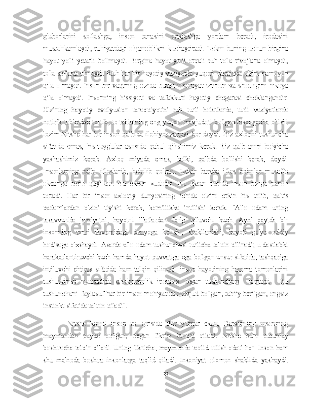 g'uborlarini   soflashga,   inson   tanasini   poklashga   yordam   beradi,   irodasini
mustahkamlaydi, ruhiyatdagi  olijanoblikni kuchaytiradi. Lekin buning uchun birgina
hayot   yo'li   yetarli   bo'lmaydi.   Birgina   hayot   yo'li   orqali   ruh   to'la   rivojlana   olmaydi,
to'la soflana olmaydi. Ruh har bir hayotiy vaziyatda yuqori   darajada o'zini namoyon
qila olmaydi.  Inson  bir  vaqtning  o'zida  butun insoniyat  iztirobi  va  shodligini  hikoya
qila   olmaydi.   Insonning   hissiyoti   va   tafakkuri   hayotiy   chegarasi   cheklangandir.
O'zining   hayotiy   evolyusion   taraqqiyotini   ruh   turli   holatlarda,   turli   vaziyatlarda
notirik tabiatdan tortib, to tabiatning eng yuqori mavjudoti bo'lgan insongacha o'tishi
lozim.Nitshe  har  bir   inson   qalbida  ilohiyot   zarrasi   bor  deydi.   Biz  axloqni  tushuncha
sifatida   emas,   his-tuyg'ular   asosida   qabul   qilishimiz   kerak.   Biz   qalb   amri   bo'yicha
yashashimiz   kerak.   Axloq   miyada   emas,   balki,   qalbda   bo'lishi   kerak,   deydi.
Insonlaming   qalbi   ifloslanib,   bekilib   qolgan.   Lekin   barcha   iflos   oqimlar   musaffo
okeanga   borib   quyiladi.   Bu   okean   xudodir.   Bu   okean   tubida   inson   o'ziga   panoh
topadi.   Har   bir   inson   axloqiy   dunyosining   ichida   o'zini   erkin   his   qilib,   qaltis
qadamlardan   o'zini   tiyishi   kerak,   komillikka   intilishi   kerak.   "A'lo   odam   uning
tasavvurida   jamiyatni,   hayotni   illatlardan   forig'   qiluvchi   kuch.   Ayni   paytda   bir
insonning   umri   davomidagi   dunyoga   kelishi,   shakllanishi,   hayoti   go'yo   oddiy
hodisaga o'xshaydi. Asarda a'lo odam tushunchasi turlicha talqin qilinadi; u dastlabki
harakatlantiruvchi kuch hamda hayot quvvatiga ega bo'lgan unsur sifatida, tashqariga
intiluvchi   ehtiros   sifatida   ham   talqin   qilinadi.   inson   hayotining   hamma   tomonlarini
tushuntirish   maqsadida   «hukmronlik   irodasi»   degan   tushunchani     kiritadi.     Bu
tushunchani  faylasuf har bir inson mohiyatida mavjud bo'lgan, tabiiy berilgan, ongsiz
instinkt sifatida talqin qiladi".
        Nitshe   komil   inson   to'   g'risida   fikr   yuritar   ekan,   Darvinning   insonning
maymundan   paydo   bo'lgan,   degan   fikrini   tanqid   qiladi.   Nitshe   buni   butunlay
boshqacha talqin qiladi. Uning fikricha, maymunda taqlid qilish odati bor. Inson ham
shu   ma'noda   boshqa   insonlarga   taqlid   qiladi.   Insoniyat   olomon   shaklida   yashaydi.
22 