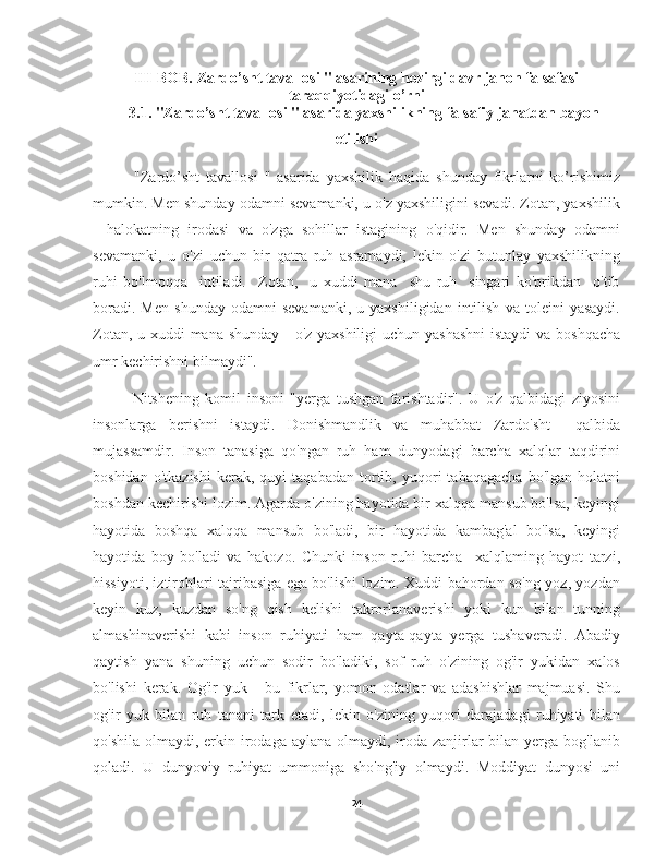 III-BOB. Zardo’sht tavallosi " asarining hozirgi davr jahon falsafasi
taraqqiyotidagi o’rni
3.1. "Zardo’sht tavallosi " asarida yaxshilikning falsafiy jahatdan bayon
etilishi
        "Zardo’sht   tavallosi   "   asarida   yaxshilik   haqida   shunday   fikrlarni   ko’rishimiz
mumkin. Men shunday odamni sevamanki, u o'z yaxshiligini sevadi. Zotan, yaxshilik
-   halokatning   irodasi   va   o'zga   sohillar   istagining   o'qidir.   Men   shunday   odamni
sevamanki,   u   o'zi   uchun   bir   qatra   ruh   asramaydi,   lekin   o'zi   butunlay   yaxshilikning
ruhi   bo'lmoqqa     intiladi.     Zotan,     u   xuddi   mana     shu   ruh     singari   ko'prikdan     o'tib
boradi.   Men   shunday   odamni   sevamanki,   u   yaxshiligidan   intilish   va   toleini   yasaydi.
Zotan, u xuddi  mana shunday - o'z yaxshiligi  uchun yashashni  istaydi  va boshqacha
umr kechirishni bilmaydi". 
        Nitshening   komil   insoni   "yerga   tushgan   farishtadir".   U   o'z   qalbidagi   ziyosini
insonlarga   berishni   istaydi.   Donishmandlik   va   muhabbat   Zardo'sht     qalbida
mujassamdir.   Inson   tanasiga   qo'ngan   ruh   ham   dunyodagi   barcha   xalqlar   taqdirini
boshidan   o'tkazishi   kerak,   quyi   taqabadan   tortib,   yuqori   tabaqagacha   bo'lgan   holatni
boshdan kechirishi lozim. Agarda o'zining hayotida bir xalqqa mansub bo'lsa, keyingi
hayotida   boshqa   xalqqa   mansub   bo'ladi,   bir   hayotida   kambag'al   bo'lsa,   keyingi
hayotida   boy   bo'ladi   va   hakozo.   Chunki   inson   ruhi   barcha     xalqlaming   hayot   tarzi,
hissiyoti, iztiroblari tajribasiga ega bo'lishi lozim. Xuddi bahordan so'ng yoz, yozdan
keyin   kuz,   kuzdan   so'ng   qish   kelishi   takrorlanaverishi   yoki   kun   bilan   tunning
almashinaverishi   kabi   inson   ruhiyati   ham   qayta-qayta   yerga   tushaveradi.   Abadiy
qaytish   yana   shuning   uchun   sodir   bo'ladiki,   sof   ruh   o'zining   og'ir   yukidan   xalos
bo'lishi   kerak.   Og'ir   yuk   -   bu   fikrlar,   yomon   odatlar   va   adashishlar   majmuasi.   Shu
og'ir   yuk   bilan   ruh   tanani   tark   etadi,   lekin   o'zining   yuqori   darajadagi   ruhiyati   bilan
qo'shila  olmaydi, erkin irodaga aylana olmaydi, iroda zanjirlar  bilan yerga bog'lanib
qoladi.   U   dunyoviy   ruhiyat   ummoniga   sho'ng'iy   olmaydi.   Moddiyat   dunyosi   uni
24 