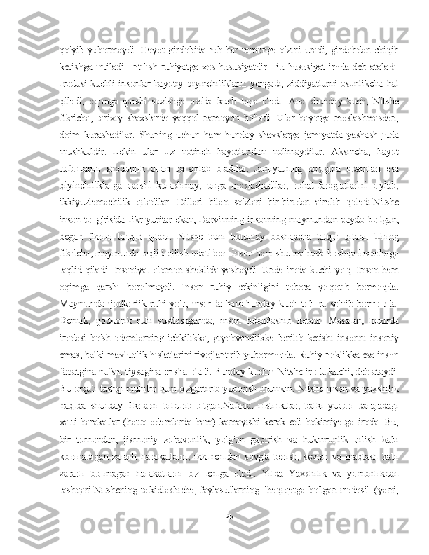 qo'yib  yubormaydi.   Hayot   girdobida  ruh  har   tomonga   o'zini   uradi,   girdobdan  chiqib
ketishga   intiladi.   Intilish   ruhiyatga   xos   hususiyatdir.   Bu   hususiyat   iroda   deb   ataladi.
Irodasi   kuchli   insonlar   hayotiy   qiyinchiliklami   yengadi,   ziddiyatlarni   osonlikcha   hal
qiladi,   oqimga   qarshi   suzishga   o'zida   kuch   topa   oladi.   Ana   shunday   kuch,   Nitshe
fikricha,   tarixiy   shaxslarda   yaqqol   namoyon   bo'ladi.   Ular   hayotga   moslashmasdan,
doim   kurashadilar.   Shuning   uchun   ham   bunday   shaxslarga   jamiyatda   yashash   juda
mushkuldir.   Lekin   ular   o'z   notinch   hayotlaridan   nolimaydilar.   Aksincha,   hayot
tufonlarini   shodonlik   bilan   qarshilab   oladilar.   Jamiyatning   ko'pgina   odamlari   esa
qiyinchiliklarga   qarshi   kurashmay,   unga   moslashadilar,   rohat-farog'atlarini   o'ylab,
ikkiyuzlamachilik   qiladilar.   Dillari   bilan   so'zlari   bir-biridan   ajralib   qoladi.Nitshe
inson to' g'risida fikr yuritar ekan, Darvinning insonning maymundan paydo bo'lgan,
degan   fikrini   tanqid   qiladi.   Nitshe   buni   butunlay   boshqacha   talqin   qiladi.   Uning
fikricha, maymunda taqlid qilish odati bor. Inson ham shu ma'noda boshqa insonlarga
taqlid qiladi. Insoniyat olomon shaklida yashaydi. Unda iroda kuchi yo'q. Inson ham
oqimga   qarshi   borolmaydi.   Inson   ruhiy   erkinligini   tobora   yo'qotib   bormoqda.
Maymunda   ijodkorlik   ruhi   yo'q,   insonda   ham   bunday   kuch   tobora   so'nib   bormoqda.
Demak,   ijodkorik   ruhi   sustlashganda,   inson   tubanlashib   ketadi.   Masalan,   hozirda
irodasi   bo'sh   odamlarning   ichkilikka,   giyohvandlikka   berilib   ketishi   insonni   insoniy
emas, balki maxluqlik hislatlarini rivojlantirib yubormoqda. Ruhiy poklikka esa inson
faqatgina nafsni tiysagina erisha oladi. Bunday kuchni Nitshe iroda kuchi, deb ataydi.
Bu orqali tashqi muhitni ham o'zgartirib yuborish mumkin. Nitshe inson va yaxshilik
haqida   shunday   fikrlarni   bildirib   o'tgan.Nafaqat   instinktlar,   balki   yuqori   darajadagi
xatti-harakatlar   (hatto   odamlarda   ham)   kamayishi   kerak   edi   hokimiyatga   iroda.   Bu,
bir   tomondan,   jismoniy   zo'ravonlik,   yolg'on   gapirish   va   hukmronlik   qilish   kabi
ko'rinadigan   zararli   harakatlarni,   ikkinchidan   sovg'a   berish,   sevish   va   maqtash   kabi
zararli   bo'lmagan   harakatlarni   o'z   ichiga   oladi.   Yilda   Yaxshilik   va   yomonlikdan
tashqari  Nitshening  ta'kidlashicha,  faylasuflarning "haqiqatga  bo'lgan irodasi"  (ya'ni,
25 