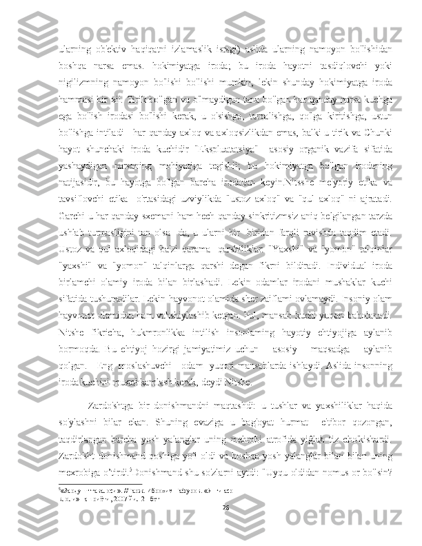 ularning   ob'ektiv   haqiqatni   izlamaslik   istagi)   aslida   ularning   namoyon   bo'lishidan
boshqa   narsa   emas.   hokimiyatga   iroda;   bu   iroda   hayotni   tasdiqlovchi   yoki
nigilizmning   namoyon   bo'lishi   bo'lishi   mumkin,   lekin   shunday   hokimiyatga   iroda
hammasi bir xil. Tirik bo'lgan va o'lmaydigan tana bo'lgan har qanday narsa kuchga
ega   bo'lish   irodasi   bo'lishi   kerak,   u   o'sishga,   tarqalishga,   qo'lga   kiritishga,   ustun
bo'lishga intiladi - har qanday axloq va axloqsizlikdan emas, balki u tirik va Chunki
hayot   shunchaki   iroda   kuchidir   "Ekspluatatsiya"     asosiy   organik   vazifa   sifatida
yashaydigan   narsaning   mohiyatiga   tegishli;   bu   hokimiyatga   bo'lgan   irodaning
natijasidir,   bu   hayotga   bo'lgan   barcha   irodadan   keyin.Nitsshe   me'yoriy   etika   va
tavsiflovchi   etika     o'rtasidagi   uzviylikda   "ustoz   axloq"   va   "qul   axloq"   ni   ajratadi.
Garchi u har qanday sxemani ham hech qanday sinkritizmsiz aniq belgilangan tarzda
ushlab   turmasligini   tan   olsa   -da,   u   ularni   bir   -biridan   farqli   ravishda   taqdim   etadi.
Ustoz   va   qul   axloqidagi   ba'zi   qarama   -qarshiliklar:   "Yaxshi"   va   "yomon"   talqinlar
"yaxshi"   va   "yomon"   talqinlarga   qarshi   degan   fikrni   bildiradi.   Individual   iroda
birlamchi   olamiy   iroda   bilan   birlashadi.   Lekin   odamlar   irodani   mushaklar   kuchi
sifatida tushunadilar. Lekin hayvonot olamida sher zaiflami ovlamaydi. Insoniy olam
hayvonot olamidan ham vahshiylashib ketgan. Pul, mansab kuchi yuqori baholanadi.
Nitshe   fikricha,   hukmronlikka   intilish   insonlaming   hayotiy   ehtiyojiga   aylanib
bormoqda.   Bu   ehtiyoj   hozirgi   jamiyatimiz   uchun       asosiy       maqsadga       aylanib
qolgan.     Eng   moslashuvchi     odam   yuqori mansablarda ishlaydi. Aslida insonning
iroda kuchini mustahkamlash kerak, deydi Nitshe.
        Zardo'shtga   bir   donishmandni   maqtashdi:   u   tushlar   va   yaxshiliklar   haqida
so'ylashni   bilar   ekan.   Shuning   evaziga   u   bag'oyat   hurmat     e'tibor   qozongan,
taqdirlangan   barcha   yosh   yalanglar   uning   mehrobi   atrofida   yiĝlab   tiz   cho'kishardi.
Zardo'sht   donishmand   qoshiga   yo'l   oldi   va   boshqa   yosh   yalanglar   bilan   bilan   uning
mexrobiga o’tirdi. 5
Donishmand shu so'zlarni aytdi: "Uyqu oldidan nomus or bo'lsin?
5
«Зардушт тавалоси». //Тарж. Иброхим Гафуров. «Янги аср
влоли» нашриёти, 2007 йил 21  бет
26 