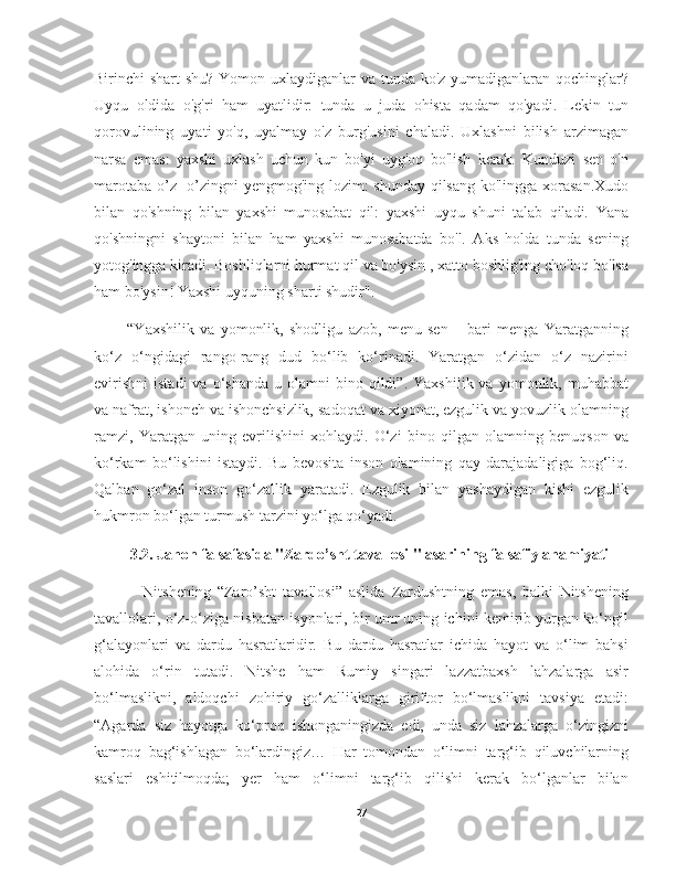 Birinchi shart shu? Yomon uxlaydiganlar  va tunda ko'z yumadiganlaran qochinglar?
Uyqu   oldida   o'g'ri   ham   uyatlidir:   tunda   u   juda   ohista   qadam   qo'yadi.   Lekin   tun
qorovulining   uyati   yo'q,   uyalmay   o'z   burg'usini   chaladi.   Uxlashni   bilish   arzimagan
narsa   emas:   yaxshi   uxlash   uchun   kun   bo'yi   uyg'oq   bo'lish   kerak.   Kunduzi   sen   o'n
marotaba o’z- o’zingni yengmog'ing lozim: shunday qilsang ko'lingga xorasan.Xudo
bilan   qo'shning   bilan   yaxshi   munosabat   qil:   yaxshi   uyqu   shuni   talab   qiladi.   Yana
qo'shningni   shaytoni   bilan   ham   yaxshi   munosabatda   bo'l.   Aks   holda   tunda   sening
yotog'ingga kiradi. Boshliqlarni hurmat qil va bo'ysin , xatto boshlig'ing cho'loq bo'lsa
ham bo'ysin! Yaxshi uyquning sharti shudir". 
      “Yaxshilik   va   yomonlik,   shodligu   azob,   menu   sen   –   bari   menga   Yaratganning
ko‘z   o‘ngidagi   rango-rang   dud   bo‘lib   ko‘rinadi.   Yaratgan   o‘zidan   o‘z   nazirini
evirishni   istadi  va  o‘shanda   u  olamni   bino  qildi”.   Yaxshilik  va  yomonlik,  muhabbat
va nafrat, ishonch va ishonchsizlik, sadoqat va xiyonat, ezgulik va yovuzlik olamning
ramzi,   Yaratgan   uning   evrilishini   xohlaydi.   O‘zi   bino   qilgan   olamning   benuqson   va
ko‘rkam   bo‘lishini   istaydi.   Bu   bevosita   inson   olamining   qay   darajadaligiga   bog‘liq.
Qalban   go‘zal   inson   go‘zallik   yaratadi.   Ezgulik   bilan   yashaydigan   kishi   ezgulik
hukmron bo‘lgan turmush tarzini yo‘lga qo‘yadi.
3.2. Jahon falsafasida "Zardo’sht tavallosi " asarining falsafiy ahamiyati
          Nitshening   “Zaro’sht   tavallosi”   aslida   Zardushtning   emas,   balki   Nitshening
tavallolari, o‘z-o‘ziga nisbatan isyonlari, bir umr uning ichini kemirib yurgan ko‘ngil
g‘alayonlari   va   dardu   hasratlaridir.   Bu   dardu   hasratlar   ichida   hayot   va   o‘lim   bahsi
alohida   o‘rin   tutadi.   Nitshe   ham   Rumiy   singari   lazzatbaxsh   lahzalarga   asir
bo‘lmaslikni,   aldoqchi   zohiriy   go‘zalliklarga   giriftor   bo‘lmaslikni   tavsiya   etadi:
“Agarda   siz   hayotga   ko‘proq   ishonganingizda   edi,   unda   siz   lahzalarga   o‘zingizni
kamroq   bag‘ishlagan   bo‘lardingiz…   Har   tomondan   o‘limni   targ‘ib   qiluvchilarning
saslari   eshitilmoqda;   yer   ham   o‘limni   targ‘ib   qilishi   kerak   bo‘lganlar   bilan
27 