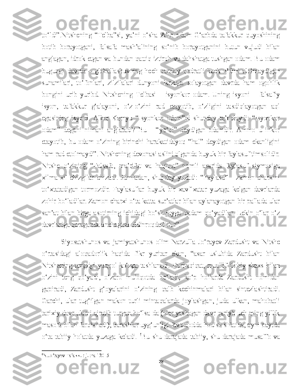 to‘ldi”.Nitshening   “Telba”si,   ya’ni   o‘sha   A’lo   odam   G‘arbda   tafakkur   quyoshining
botib   borayotgani,   falsafa   mash’alining   so‘nib   borayotganini   butun   vujudi   bilan
anglagan, idrok etgan va bundan qattiq iztirob va dahshatga tushgan odam. Bu odam
bugungi   davrda   –   globallashuvning   hech   qanday   qudratli   kuch   oldini   ololmaydigan
sunamilari,   to‘fonlari,   zilzilalari   dunyoni   larzaga   solayotgan   davrda   ham   ogohlik
bongini   urib   yuribd.   Nitshening   Telbasi   –   isyonkor   odam.   Uning   isyoni   –   falsafiy
isyon,   tafakkur   g‘alayoni,   o‘z-o‘zini   rad   etayotib,   o‘zligini   tasdiqlayotgan   aql
egasining   isyoni.   Alber   Kamyu   “Isyonkor   odam”ni   shunday   ta’riflaydi:   “Isyonkor
odam”   degani   nimani   anglatadi?   Bu   –   “yo‘q!”   deydigan   odamdir.   Ammo   u   inkor
etayotib,   bu   odam   o‘zining   birinchi   harakatidayoq   “ha!”   deydigan   odam   ekanligini
ham rad etolmaydi”. Nitshening devonasi aslini olganda buyuk bir faylasuf timsolidir.
Nitshe   o‘zining   “Falsafa,   ma’rifat   va   haqiqat”   nomli   asarida   faylasuf   siymosiga
xilma-xil   chizgilar   chizadi.   Jumladan,   shunday   yozadi:   “Faylasuf   –   zamon   charxini
to‘xtatadigan   tormozdir.   Faylasuflar   buyuk   bir   xavf-xatar   yuzaga   kelgan   davrlarda
zohir bo‘ladilar. Zamon charxi o‘ta katta sur’atlar bilan aylanayotgan bir pallada ular
san’at   bilan   birga  asotirning   ichidagi   bo‘sh   joyga   qadam   qo‘yadilar.  Lekin  o‘lar   o‘z
davrlariga qaraganda anchagina oldinroqdadirlar”.
        Siyosatshunos   va   jamiyatshunos   olim   Narzulla   Jo‘rayev   Zardusht   va   Nitshe
o‘rtasidagi   aloqadorlik   haqida   fikr   yuritar   ekan,   “asar   uslubida   Zardusht   bilan
Nitshening   tengligi   yaqqol   ko‘zga   tashlanadi.   Darhaqiqat,   muallif   ilohiy  shaxs   bilan
o‘zini   teng   qo‘yadi,   o‘zaro   muloqotda   bo‘ladi,   ko‘p   hollarda   Zardusht   nomidan
gapiradi,   Zardusht   g‘oyalarini   o‘zining   qalb   kechinmalari   bilan   sintezlashtiradi.
Garchi,   ular   tug‘ilgan   makon   turli   mintaqalarda   joylashgan,   juda   ulkan,   mahobatli
tarixiy davr ularni ajratib turgan bo‘lsa-da (ular yashagan davr qariyb uch ming yillik
masofa bilan farqlanadi), qarashlar uyg‘unligi favqulodda hodisa sifatida, ayni paytda
o‘ta   tabiiy   holatda   yuzaga   keladi.   6
Bu   shu   darajada   tabiiy,   shu   darajada   musaffo   va
6
N.Jo’rayev Tafakkur jurnali 2015
28 