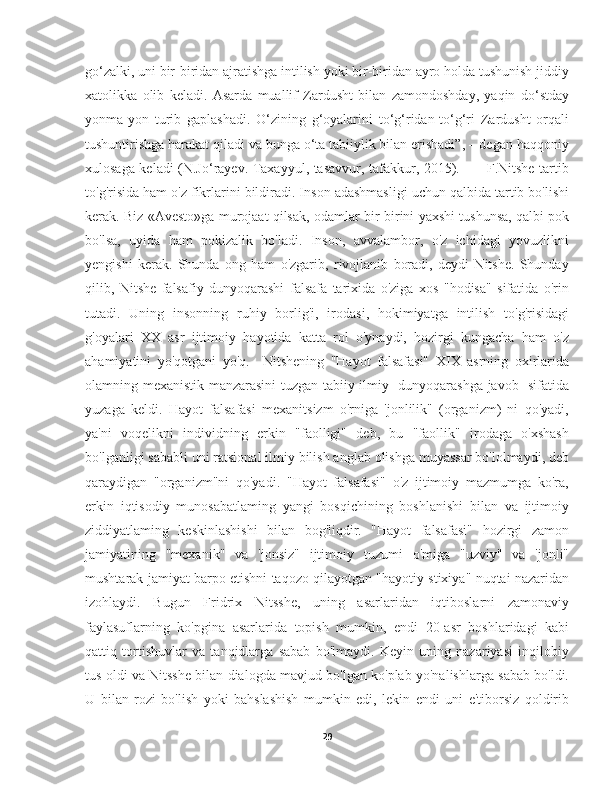 go‘zalki, uni bir-biridan ajratishga intilish yoki bir-biridan ayro holda tushunish jiddiy
xatolikka   olib   keladi.   Asarda   muallif   Zardusht   bilan   zamondoshday,   yaqin   do‘stday
yonma-yon   turib   gaplashadi.   O‘zining   g‘oyalarini   to‘g‘ridan-to‘g‘ri   Zardusht   orqali
tushuntirishga harakat qiladi va bunga o‘ta tabiiylik bilan erishadi”, – degan haqqoniy
xulosaga keladi (N.Jo‘rayev. Taxayyul, tasavvur, tafakkur, 2015).           F.Nitshe tartib
to'g'risida ham o'z fikrlarini bildiradi. Inson adashmasligi uchun qalbida tartib bo'lishi
kerak. Biz «Avesto»ga murojaat qilsak, odamlar bir  birini yaxshi tushunsa, qalbi pok
bo'lsa,   uyida   ham   pokizalik   bo'ladi.   Inson,   avvalambor,   o'z   ichidagi   yovuzlikni
yengishi   kerak.   Shunda   ong   ham   o'zgarib,   rivojlanib   boradi,   deydi   Nitshe.   Shunday
qilib,   Nitshe   falsafiy   dunyoqarashi   falsafa   tarixida   o'ziga   xos   "hodisa"   sifatida   o'rin
tutadi.   Uning   insonning   ruhiy   borlig'i,   irodasi,   hokimiyatga   intilish   to'g'risidagi
g'oyalari   XX   asr   ijtimoiy   hayotida   katta   rol   o'ynaydi,   hozirgi   kungacha   ham   o'z
ahamiyatini   yo'qotgani   yo'q.     Nitshening   "Hayot   falsafasi"   XIX   asrning   oxirlarida
olamning mexanistik manzarasini tuzgan tabiiy-ilmiy   dunyoqarashga javob   sifatida
yuzaga   keldi.   Hayot   falsafasi   mexanitsizm   o'rniga   'jonlilik"   (organizm)   ni   qo'yadi,
ya'ni   voqelikni   individning   erkin   "faolligi"   deb,   bu   "faollik"   irodaga   o'xshash
bo'lganligi sababli uni ratsional ilmiy bilish anglab olishga muyassar bo'lolmaydi, deb
qaraydigan   "organizm"ni   qo'yadi.   "Hayot   falsafasi"   o'z   ijtimoiy   mazmumga   ko'ra,
erkin   iqtisodiy   munosabatlaming   yangi   bosqichining   boshlanishi   bilan   va   ijtimoiy
ziddiyatlaming   keskinlashishi   bilan   bog'liqdir.   "Hayot   falsafasi"   hozirgi   zamon
jamiyatining   "mexanik"   va   'jonsiz"   ijtimoiy   tuzumi   o'miga   "uzviy"   va   'jonli"
mushtarak jamiyat barpo etishni taqozo qilayotgan "hayotiy stixiya" nuqtai nazaridan
izohlaydi.   Bugun   Fridrix   Nitsshe,   uning   asarlaridan   iqtiboslarni   zamonaviy
faylasuflarning   ko'pgina   asarlarida   topish   mumkin,   endi   20-asr   boshlaridagi   kabi
qattiq   tortishuvlar   va   tanqidlarga   sabab   bo'lmaydi.   Keyin   uning   nazariyasi   inqilobiy
tus oldi va Nitsshe bilan dialogda mavjud bo'lgan ko'plab yo'nalishlarga sabab bo'ldi.
U   bilan   rozi   bo'lish   yoki   bahslashish   mumkin   edi,   lekin   endi   uni   e'tiborsiz   qoldirib
29 