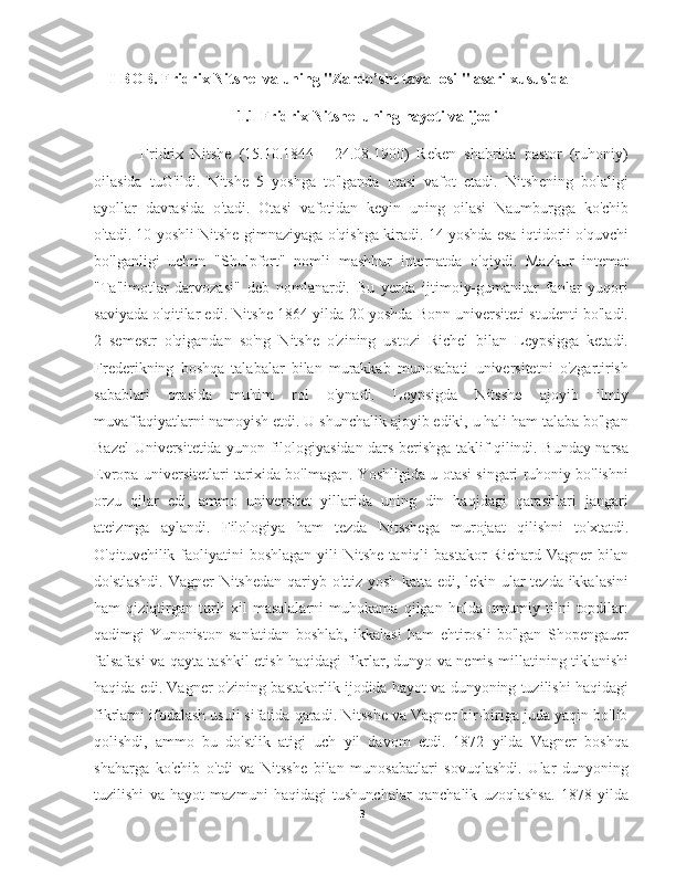 I-BOB. Fridrix Nitshe  va uning "Zardo’sht tavallosi " asari xususida 
                                 1.1 Fridrix Nitshe  uning hayoti va ijodi
        Fridrix   Nitshe   (15.10.1844   -   24.08.1900)   Reken   shahrida   pastor   (ruhoniy)
oilasida   tuG'ildi.   Nitshe   5   yoshga   to'lganda   otasi   vafot   etadi.   Nitshening   bolaligi
ayollar   davrasida   o'tadi.   Otasi   vafotidan   keyin   uning   oilasi   Naumburgga   ko'chib
o'tadi. 10 yoshli Nitshe gimnaziyaga o'qishga kiradi. 14 yoshda esa iqtidorli o'quvchi
bo'lganligi   uchun   "Shulpfort"   nomli   mashhur   internatda   o'qiydi.   Mazkur   intemat
"Ta'limotlar   darvozasi"   deb   nomlanardi.   Bu   yerda   ijtimoiy-gumanitar   fanlar   yuqori
saviyada o'qitilar edi. Nitshe 1864 yilda 20 yoshda Bonn universiteti studenti bo'ladi.
2   semestr   o'qigandan   so'ng   Nitshe   o'zining   ustozi   Richel   bilan   Leypsigga   ketadi.
Frederikning   boshqa   talabalar   bilan   murakkab   munosabati   universitetni   o'zgartirish
sabablari   orasida   muhim   rol   o'ynadi.   Leypsigda   Nitsshe   ajoyib   ilmiy
muvaffaqiyatlarni namoyish etdi. U shunchalik ajoyib ediki, u hali ham talaba bo'lgan
Bazel Universitetida yunon filologiyasidan dars berishga taklif qilindi. Bunday narsa
Evropa universitetlari tarixida bo'lmagan. Yoshligida u otasi singari ruhoniy bo'lishni
orzu   qilar   edi,   ammo   universitet   yillarida   uning   din   haqidagi   qarashlari   jangari
ateizmga   aylandi.   Filologiya   ham   tezda   Nitsshega   murojaat   qilishni   to'xtatdi.
O'qituvchilik faoliyatini  boshlagan   yili   Nitshe  taniqli  bastakor  Richard  Vagner  bilan
do'stlashdi. Vagner Nitshedan qariyb o'ttiz yosh katta edi, lekin ular tezda ikkalasini
ham   qiziqtirgan   turli   xil   masalalarni   muhokama   qilgan   holda   umumiy   tilni   topdilar:
qadimgi   Yunoniston   san'atidan   boshlab,   ikkalasi   ham   ehtirosli   bo'lgan   Shopengauer
falsafasi va qayta tashkil etish haqidagi fikrlar, dunyo va nemis millatining tiklanishi
haqida edi. Vagner o'zining bastakorlik ijodida hayot va dunyoning tuzilishi haqidagi
fikrlarni ifodalash usuli sifatida qaradi. Nitsshe va Vagner bir-biriga juda yaqin bo'lib
qolishdi,   ammo   bu   do'stlik   atigi   uch   yil   davom   etdi.   1872   yilda   Vagner   boshqa
shaharga   ko'chib   o'tdi   va   Nitsshe   bilan   munosabatlari   sovuqlashdi.   Ular   dunyoning
tuzilishi   va   hayot   mazmuni   haqidagi   tushunchalar   qanchalik   uzoqlashsa.   1878   yilda
3 