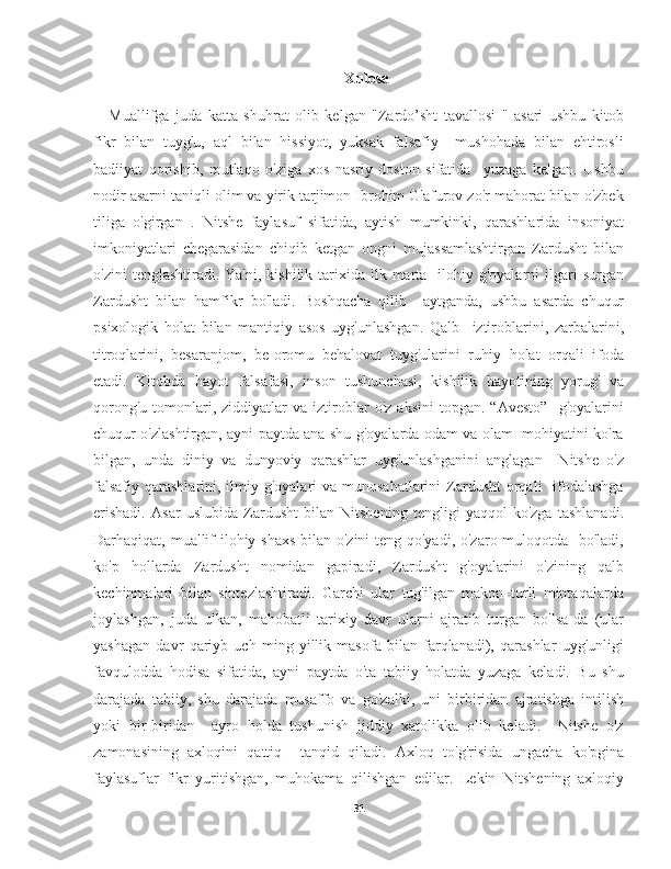 Xulosa
Muallifga   juda   katta   shuhrat   olib   kelgan   "Zardo’sht   tavallosi   "   asari   ushbu   kitob
fikr   bilan   tuyg'u,   aql   bilan   hissiyot,   yuksak   falsafiy     mushohada   bilan   ehtirosli
badiiyat   qorishib,   mutlaqo   o'ziga   xos   nasriy   doston   sifatida     yuzaga   kelgan.   Ushbu
nodir asarni taniqli olim va yirik tarjimon Ibrohim G'afurov zo'r mahorat bilan o'zbek
tiliga   o'girgan   .   Nitshe   faylasuf   sifatida,   aytish   mumkinki,   qarashlarida   insoniyat
imkoniyatlari   chegarasidan   chiqib   ketgan   ongni   mujassamlashtirgan   Zardusht   bilan
o'zini   tenglashtiradi. Ya'ni,  kishilik  tarixida  ilk marta   ilohiy g'oyalarni   ilgari   surgan
Zardusht   bilan   hamfikr   bo'ladi.   Boshqacha   qilib     aytganda,   ushbu   asarda   chuqur
psixologik   holat   bilan   mantiqiy   asos   uyg'unlashgan.   Qalb     iztiroblarini,   zarbalarini,
titroqlarini,   besaranjom,   be-oromu   behalovat   tuyg'ularini   ruhiy   holat   orqali   ifoda
etadi.   Kitobda   hayot   falsafasi,   inson   tushunchasi,   kishilik   hayotining   yorug'   va
qorong'u   tomonlari,  ziddiyatlar   va   iztiroblar   o'z   aksini   topgan.   “Avesto”     g'oyalarini
chuqur o'zlashtirgan, ayni paytda ana shu g'oyalarda odam va olam   mohiyatini ko'ra
bilgan,   unda   diniy   va   dunyoviy   qarashlar   uyg'unlashganini   anglagan     Nitshe   o'z
falsafiy  qarashlarini,  ilmiy g'oyalari  va munosabatlarini  Zardusht  orqali    ifodalashga
erishadi.   Asar   uslubida   Zardusht   bilan   Nitshening   tengligi   yaqqol   ko'zga   tashlanadi.
Darhaqiqat, muallif  ilohiy shaxs  bilan o'zini  teng qo'yadi, o'zaro muloqotda   bo'ladi,
ko'p   hollarda   Zardusht   nomidan   gapiradi,   Zardusht   g'oyalarini   o'zining   qalb
kechinmalari   bilan   sintezlashtiradi.   Garchi   ular   tug'ilgan   makon   turli   mintaqalarda
joylashgan,   juda   ulkan,   mahobatli   tarixiy   davr   ularni   ajratib   turgan   bo'lsa-da   (ular
yashagan   davr   qariyb   uch   ming   yillik   masofa   bilan   farqlanadi),   qarashlar   uyg'unligi
favqulodda   hodisa   sifatida,   ayni   paytda   o'ta   tabiiy   holatda   yuzaga   keladi.   Bu   shu
darajada   tabiiy,   shu   darajada   musaffo   va   go'zalki,   uni   birbiridan   ajratishga   intilish
yoki   bir-biridan     ayro   holda   tushunish   jiddiy   xatolikka   olib   keladi.     Nitshe   o'z
zamonasining   axloqini   qattiq     tanqid   qiladi.   Axloq   to'g'risida   ungacha   ko'pgina
faylasuflar   fikr   yuritishgan,   muhokama   qilishgan   edilar.   Lekin   Nitshening   axloqiy
31 