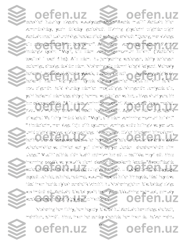 qarashlari   butunlay   o'zgacha   xususiyatga   egadir.   Asarda   muallif   Zardusht   bilan
zamondoshday,   yaqin   do'stday   gaplashadi.   O'zining   g'oyalarini   to'g'ridan-to'g'ri
Zardusht orqali tushuntirishga harakat qiladi va bunga erishadi: “Qarang, men sizlarga
a'lo   odam   haqida   ta'limot   berajakman”.   A'lo   odam   –   zaminning   mazmuni.   Sizning
irodangiz   aytsin:   “Mayli,   a'lo   odam   zaminning   mazmuni   bo'lsin!”   ("Zardo’sht
tavallosi   "   asari   6-bet).   A'lo   odam.   Bu   jamiyatning   saralangan,   tabiiy   tanlangan
qatlamiga, elitasiga daxldor odam. Nitshening a'lo odamni ko'rgisi kelyapti. Ma'naviy
barkamol,   intellektual   jihatdan   yuksak,   qudratli,   shijoatli,           bag'rikeng,   to'g'riso'z,
barkamol   odamni   sog'inyapti.   Hayotda   shunday   odamlar   mavjud   bo'lishini   balkim
orzu   qilgandir.   Balki   shunday   odamlar     mavjudligiga   ishongandir.   Jamiyatda   a'lo,
ya'ni barkamol odamlarga ehtiyoj hamma  vaqt bo'lgan va bor, u bizga shuni yana bir
bor   eslatayotgandek.   “A'lo   odam   zaminning   mazmuni!   Zotan,   zamin   hayot   manbai,
rizqu   ro'z   manbai,   farovon   va   baxtli   hayot   maskani.   Agar   a'lo   odam   unga   egalik
qilsagina!   Va   ilohiy   imdod   keladi:   “Mayli,   a'lo   odam   zaminning   mazmuni   bo'lsin!”
“Birodarlarim,   men   sizga   iltijo   qilib   ayturman:   zaminga   sodiq   bo'lingiz   va   yer   uzra
umid to'g'risida sizga so'zlayotganlarga   ishonmangiz. O'zlari bilarlarmi bilmaslarmi,
baribir,   ular   zaharlaguvchilardir.   Ular   hayotdan   nafratlanurlar,   ular   o'zlarini-o'zlari
zaharlamishlar   va   olimlari   sari   yo'l   olmishlar,   yer   ulardan     charchamishdir:   olim
ularga!” Muallif qalbida oldin kuchli optimizm bor edi. U reallikka moyil edi. Biroq
insonning   ezgulik   va   yovuzlik   olami   ekanligidan   seskanib   ketadi.   “Avesto”dagida
vatlar, nidolar, salovotlar va duolar qulog'iga chalinadi. U hushyor tortib, real hayotga
qaytadi. Jaholat, qabohat, nadomat, xusumat mavjud bo'lan bir paytda, ideal hayot va
ideal inson haqida o'ylash qanchalik iztirobli. Bu Nitshening jahon falsafasidagi o'ziga
xos imdodi  edi. Zardusht  falsafasi  yaxlit  insoniyat  tafakkurining majmuasi, qomusiy
xarakterga ega bo'lgan ilohiy xayolot hisoblanadi.
     Nitshening ham ilohiy, ham hayotiy falsafasi bu! Zardusht bemorlarga shafqatli,
mehribon,   rahmdil.   Biroq,   inson   har   qanday   sharoitda   ham   inson-da.   Ba’zan   mehru
32 