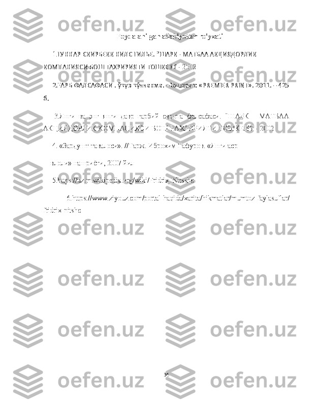 Foydalanilgan adabiyotlar ro’yxati
 1. ГУННАР СКИРБЕКК НИЛС ГИЛЬЕ.  "ШАРК - МАТБАА АКЦИЯДОРЛИК 
КОМПАНИЯСИ БОШ ТАХРИРИЯТИ ТОШКЕНТ -  2002
 2.ҒАРБ ФАЛСАФАСИ . ўқув қўлланма. –Тошкент: « PREMI Е R   PRINT ». 2011. – 425
б.
  3.Янги   ва   энг   янги   давр   гарбий   европа   фалсафаси.   "ШАРК   -   МАТБАА
АКЦИЯДОРЛИК КОМПАНИЯСИ БОШ ТАХРИРИЯТИ ТОШКЕНТ - 2002
 4. «Зардушт тавалоси». //Тарж. Иброхим Гафуров. «Янги аср
влоли» нашриёти, 2007 йил
 5. https :// uz . m . wikipedia . org / wiki / Fridrix _ Nitsshe
  6. https :// www . ziyouz . com / portal - haqida / xarita / hikmatlar / mumtoz - faylasuflar /
fridrix - nitshe
34 