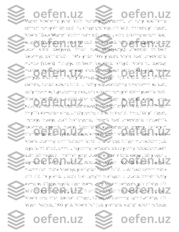 Vagner   Nitsshening   yangi   kitobi   haqida   yomon   gapirib,   uni   ruhiy   kasallikning
achinarli namoyishi deb atadi. Bu so'nggi ajralishga olib keldi. Bir necha yil o'tgach,
Nitsshe "Casus  Wagner" kitobini nashr etdi, u erda u sobiq do'stining san'atini kasal
va   go'zallik   uchun   etarli   emas   deb   atadi.   Universitetda   hali   o'qishni   tugatmasdanoq,
ustozi   Richel   tavsiyasiga   binoan   Bazel   (Shveysariya)   universiteti   professor
lavozimiga   taklif   etiladi.       1869   yildan   1879   yilgacha   Nitshe   Bazel   universitetida
mumtoz   (klassik)   filologiya   professori   lavozimida   ishlaydi.   Nitshe   bu   davrdagi
mashhur   insonlar   bilan   tanishish   sharafiga   muyassar   bo'ldi.   1867   yilda   Nitshe
armiyaga   chaqirildi.   U   harbiy   xizmatga   chaqiruvni   fojia   sifatida   qabul   qilmadi,
aksincha,   bundan   xursand   bo'ldi.   U   harbiy   sarguzashtlarning   romantizmini   va   kuch,
qat'iy intizom va buyruqlarning qisqa, aniq so'zlarini namoyish etishni yaxshi ko'rardi.
Nitsshe   hech   qachon   sog'lig'i   bilan   ajralib   turmagan   va   armiya   xizmati   uning
vujudidagi ozgina narsalarga putur etkazgan. Otliq artilleriya polkida to'liq bo'lmagan
bir yillik xizmatidan so'ng, u jiddiy jarohat oldi va bo'shatildi. Biroq, ikki yil o'tgach,
Frantsiya-Prussiya   urushi   boshlanganda,   Frederik   Bazel   universitetida   o'qituvchilik
lavozimiga   kirganida   Prussiya   fuqaroligidan   voz   kechganiga   qaramay,   o'z   ixtiyori
bilan frontga ketdi. Faylasuf dala kasalxonasiga tartibli ishga qabul qilingan. Bu safar
Nitsshe   urushning   qonli   haqiqatini   ko'rdi.   U   urushlarga   bo'lgan   munosabatini   juda
qayta ko'rib chiqdi, ammo u hayotining oxirigacha taraqqiyotning harakatlantiruvchi
kuchi deb hisobladi. Tinchlikni yangi urushlar vositasi sifatida seving , deb yozgan u
keyinchalik   o'zining   mashhur   Zaratustra   aytgan   kitobida.Sog'liqni   saqlash
muammolari Fridrix Nitsshega yoshligidan hamroh bo'ldi. U zaif asab tizimini meros
qilib   oldi.   18   yoshida   u   qattiq   bosh   og'rig'ini   boshlagan.   U   urushda   birinchi   harbiy
xizmat va difteriya paytida olgan travma uning tanasini oxirigacha yo'q qilishga olib
keldi. 30 yoshida u deyarli ko'r bo'lib qoldi, u dahshatli bosh og'rig'idan azob chekdi.
Nitsshe   opiat   bilan   davolash   qilingan,   bu   esa   oshqozonning   og'ir   buzilishiga   olib
kelgan.   Natijada,   1879   yilda   Nitsshe   hali   juda   yoshligida   sog'lig'i   sababli   nafaqaga
4 