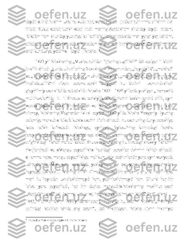 deydi: «Endi boshim uzra na xudo bor, va na inson!   Ijodkor ruhi nima qilishini o'zi
biladi.   Sukut   saqlab   turish   vaqti   o'tdi:   mening   Zardo'shtim   shunday   deydi.   Irodam,
falsafam  ham  shunday yuqoriga ko 'tarildiki, uning orqasida men yangi yer ochdim,
albatta, bu zaminni men qadamba-qadam ishg'ol  etib borishim zarur. O'z ijodimning
endi kunduziga yetdim» - deydi F.Nitshe .  2
       1872-yil Nitsshening „Musiqa ruhidan fojianing tug ilishi“ deb atalgan 1-kitobiʻ
bosilib chiqdi. Bunda u borliqning 2 asosini — bir tomondan, „hayotiylik“, „maishat“
va „fojiaviylik“ni va 2-tomondan, „mushohadaviylik“, „mantiqiylik“, „bir tomonlama
intellektuallik“ni   o zaro   qarama-qarshi   qo ygan.   Bu   kitobni     zamondoshlari	
ʻ ʻ
g ayriilmiy asar sifatida rad etishdi. Nitsshe 1873—1876-yillarda yozilgan „Bemavrid	
ʻ
mulohazalar“ida   D.   F.   Shtraus   va   tarixiylik   tarafdorlarini   keskin   tanqid   qilib,   ayni
vaqtda   faylasuflardan   Shopengauer   va   Rihard   Vagnerni   ulug laydi.   Biroq   ko p	
ʻ ʻ
o tmay,   Nitshening   Vagnerdan   ixlosi   qaytadi.   1880   yilda   Nitshe   Yevgeniy   Dyuring	
ʻ
qalamiga mansub «Falsafa kursi» asarini o’qib chiqadi. Bu asar uning dunyoqarashiga
katta   ta’sir   ko’rsatadi.   Nitshega,   ayniqsa,   faylasufning   koinotdagi   barcha
jarayonlarning   davriy   xususiyatga   ega   ekanligi,   ularning   doimo   takrorlanib   turishi
to’g’risidagi fikrlari ma’qul keladi. Shu asosda o’zining bu boradagi shaxsiy fikrlarini
rivojlantiradi   va   «Mangu   qaytarilish»   haqidagi   qarashlar   tizimini   ishlab   chiqadi:
«Hamma   narsa   mangu   qaytarilishga   mahkum.   Biz   qachonlardir   yana   ayni   vaziyatda
uchrashamiz.   Men   yana   xastalikda   yashayman,   siz   esa   yana   mening   nutqimdan
hayratga   tushasiz…   Mening   o’lish-o’lmasligim   baribir   emasmi,   chunki   hech   narsa
meni   bu   hayotdan   uzoqlashtirmaydi   ham,   yaqinlashtirmaydi   ham.   Chunki   har   bir
lahza   yana   qaytariladi,   har   bir   daqiqa   mangudir».Nitsshening   mashhur   asari
„Zardo sht   tavallosi:   hamma   uchun   va   hech   kimga   atalmagan   kitob“dir   (1   qismi   —	
ʻ
1883,   1-to liq   nashri   1892-yilda   chiqqan).   O zining   bu   asarini   Nitsshe   „insoniyat	
ʻ ʻ
qo lidagi   kitoblar   ichida   eng   terani“,   deb   hisoblagan.   Nitshe   o zini   insoniyat	
ʻ ʻ
2
  .https://uz.m.wikipedia.org/wiki/Fridrix_Nitsshe
6 