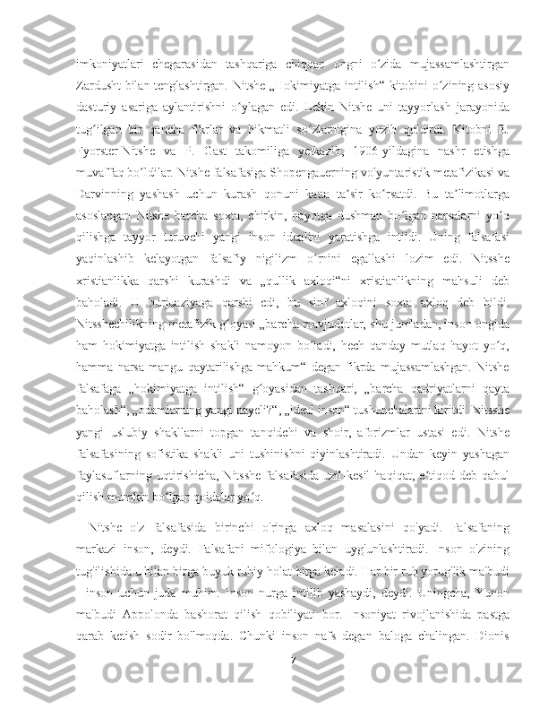 imkoniyatlari   chegarasidan   tashqariga   chiqqan   ongni   o zida   mujassamlashtirganʻ
Zardusht bilan tenglashtirgan. Nitshe „Hokimiyatga intilish“ kitobini o zining asosiy	
ʻ
dasturiy   asariga   aylantirishni   o ylagan   edi.   Lekin   Nitshe   uni   tayyorlash   jarayonida	
ʻ
tug ilgan   bir   qancha   fikrlar   va   hikmatli   so zlarnigina   yozib   qoldirdi.   Kitobni   E.	
ʻ ʻ
Fyorster-Nitshe   va   P.   Gast   takomiliga   yetkazib,   1906-yildagina   nashr   etishga
muvaffaq bo ldilar. Nitshe falsafasiga Shopengauerning volyuntaristik metafizikasi va	
ʻ
Darvinning   yashash   uchun   kurash   qonuni   katta   ta sir   ko rsatdi.   Bu   ta limotlarga	
ʼ ʻ ʼ
asoslangan   Nitshe   barcha   soxta,   chirkin,   hayotga   dushman   bo lgan   narsalarni   yo q	
ʻ ʻ
qilishga   tayyor   turuvchi   yangi   inson   idealini   yaratishga   intildi.   Uning   falsafasi
yaqinlashib   kelayotgan   falsafiy   nigilizm   o rnini   egallashi   lozim   edi.   Nitsshe	
ʻ
xristianlikka   qarshi   kurashdi   va   „qullik   axloqi“ni   xristianlikning   mahsuli   deb
baholadi.   U   burjuaziyaga   qarshi   edi,   bu   sinf   axloqini   soxta   axloq   deb   bildi.
Nitsshechilikning metafizik g oyasi „barcha mavjudotlar, shu jumladan, inson ongida	
ʻ
ham   hokimiyatga   intilish   shakli   namoyon   bo ladi,   hech   qanday   mutlaq   hayot   yo q,	
ʻ ʻ
hamma   narsa   mangu   qaytarilishga   mahkum“   degan   fikrda   mujassamlashgan.   Nitshe
falsafaga   „hokimiyatga   intilish“   g oyasidan   tashqari,   „barcha   qadriyatlarni   qayta	
ʻ
baholash“, „odamlarning yangi nayeli?“, „ideal inson“ tushunchalarini kiritdi. Nitsshe
yangi   uslubiy   shakllarni   topgan   tanqidchi   va   shoir,   aforizmlar   ustasi   edi.   Nitshe
falsafasining   sofistika   shakli   uni   tushinishni   qiyinlashtiradi.   Undan   keyin   yashagan
faylasuflarning   uqtirishicha,   Nitsshe   falsafasida   uzil-kesil   haqiqat,  e tiqod  deb   qabul	
ʼ
qilish mumkin bo lgan qoidalar yo q.	
ʻ ʻ
Nitshe   o'z   falsafasida   birinchi   o'ringa   axloq   masalasini   qo'yadi.   Falsafaning
markazi   inson,   deydi.   Falsafani   mifologiya   bilan   uyg'unlashtiradi.   Inson   o'zining
tug'ilishida u bilan birga buyuk ruhiy holat birga keladi. Har bir ruh yorug'lik ma'budi
-   inson   uchun   juda   muhim.   Inson   nurga   intilib   yashaydi,   deydi.   Uningcha,   Yunon
ma'budi   Appolonda   bashorat   qilish   qobiliyati   bor.   Insoniyat   rivojlanishida   pastga
qarab   ketish   sodir   bo'lmoqda.   Chunki   inson   nafs   degan   baloga   chalingan.   Dionis
7 