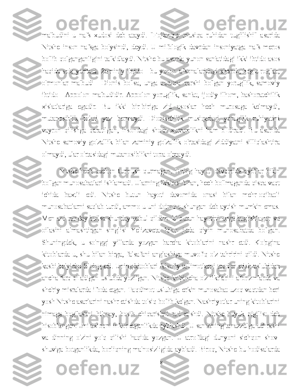 ma'budini   u   nafs   xudosi   deb   ataydi.   "Fojianing   musiqa   ruhidan   tug'ilishi"   asarida
Nitshe   inson   nafsga   bo'ysindi,   deydi.   U   mifologik   davrdan   insoniyatga   nafs   meros
bo'lib qolganganligini ta'kidlaydi. Nitshe bu asarda yunon san'atidagi ikki ibtido asos
haqida  so'z   yuritadi.  Zaminiy  ibtido  -  bu  yunon  afsonalaridagi  sharob,   bog'u-rog'lar,
o'rmonlar   ma'budi   -   Dionis   bo'lsa,   unga   qarama   qarshi   bo'lgan   yorug'lik,   samoviy
ibtido   -   Appolon   ma'budidir.   Appolon   yorug'lik,   san'at,   ijodiy   ilhom,   bashoratchilik
xislatlariga   egadir.   Bu   ikki   bir-biriga   zid   asoslar   hech   murosaga   kelmaydi,
mutanosiblik   holati   yuz   bermaydi.   Dionischilik   musiqadagi   yorug'lik   ruhiyatini
vayron   qilishga   qaratilgan,   insondagi   shodu-xurramlikni   ham   o'ldiradi.   Bu   asarida
Nitshe   samoviy   go'zallik   bilan   zaminiy   go'zallik   o'rtasidagi   ziddiyatni   silliqlashtira
olmaydi, ular o'rtasidagi mutanosiblikni topa olmaydi.
        Nitshe   hech   qachon   turmush   qurmagan.   Uning   hayoti   davomida   ayollar   bilan
bo'lgan munosabatlari ishlamadi. Ularning ikkitasi bilan, hech bo'lmaganda qisqa vaqt
ichida   baxtli   edi.   Nitshe   butun   hayoti   davomida   onasi   bilan   mehr-oqibatli
munosabatlarni saqlab turdi, ammo u uni doimo tushungan deb aytish mumkin emas.
Men uni qanday bo'lsa shunday qabul qildim. U butun hayotini unga bag'ishlagan va
oilasini   almashtirgan   singlisi   Yelizaveta   bilan   juda   qiyin   munosabatda   bo'lgan.
Shuningdek,   u   so'nggi   yillarda   yozgan   barcha   kitoblarini   nashr   etdi.   Ko'pgina
kitoblarda  u,  shu   bilan  birga,   falsafani   anglashiga  muvofiq  o'z  tahririni  qildi.  Nitshe
kasbi bo'yicha filolog edi. Uning kitoblari falsafiy ta'limotlarni taqdim etish uslubidan
ancha farq qiladigan uslubda yozilgan. Nitshe ko'pincha o'z fikrlarini aforizmlarda va
she'riy misralarda ifoda etgan. Taqdimot uslubiga erkin munosabat uzoq vaqtdan beri
yosh Nitshe asarlarini nashr etishda to'siq bo'lib kelgan. Nashriyotlar uning kitoblarini
nimaga   bog'lashni   bilmay,   bosib   chiqarishni   rad   etishdi.   Nitshe   buyuk   nigilist   deb
hisoblangan. Uni axloqni inkor etganlikda ayblashdi. U san'atning tanazzulga uchrashi
va   dinning   o'zini   yo'q   qilishi   haqida   yozgan.   U   atrofdagi   dunyoni   sichqon   shov-
shuviga botganlikda, borliqning ma'nosizligida aybladi. Biroq, Nitshe bu hodisalarda
8 