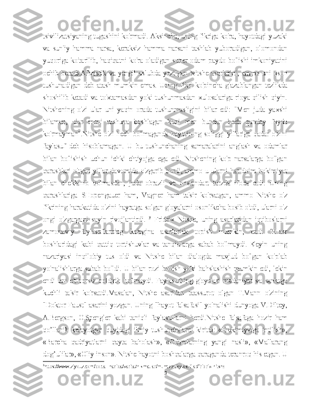 tsivilizatsiyaning tugashini ko'rmadi. Aksincha, uning fikriga ko'ra, hayotdagi yuzaki
va   sun'iy   hamma   narsa,   keraksiz   hamma   narsani   tashlab   yuboradigan,   olomondan
yuqoriga   ko'tarilib,  haqiqatni   ko'ra  oladigan   super   odam   paydo   bo'lishi   imkoniyatini
ochib   beradi.Aforistik   va   yengil   uslubda   yozilgan   Nitshe   asarlarini,   ammo   uni   oson
tushunadigan   deb   atash   mumkin   emas.   Uning   fikri   ko'pincha   g'azablangan   tezlikda
shoshilib   ketadi   va   to'xtamasdan   yoki   tushunmasdan   xulosalariga   rioya   qilish   qiyin.
Nitshening   o'zi   ular   uni   yaqin   orada   tushunmasligini   bilar   edi:   "Men   juda   yaxshi
bilaman,   ular   meni   tushuna   boshlagan   kuni   men   bundan   hech   qanday   foyda
ko'rmayman".Nitshe   o'zi   hech   bo'lmaganda   hayotining   so'nggi   yillariga   qadar   o'zini
faylasuf   deb   hisoblamagan.   U   bu   tushunchaning   samaralarini   anglash   va   odamlar
bilan   bo'lishish   uchun   ichki   ehtiyojga   ega   edi.   Nitshening   ko'p   narsalarga   bo'lgan
qarashlari   o'tgan  yillar   davomida  o'zgarib  bordi,  ammo  u  ularni   har   doim   hokimiyat
bilan   cheklanib   qolmasdan,   juda   obrazli   va   nostandart   tarzda   ifoda   etdi.   Uning
qarashlariga   SHopengauer   ham,   Vagner   ham   ta'sir   ko'rsatgan,   ammo   Nitshe   o'z
fikrining harakatida o'zini hayratga solgan g'oyalarni osonlikcha bosib o'tdi, ularni o'z
ongi   o'zgargani   sayin   rivojlantirdi.   3
  Fridrix   Nitshe,   uning   asarlaridan   iqtiboslarni
zamonaviy   faylasuflarning   ko'pgina   asarlarida   topish   mumkin,   endi   20-asr
boshlaridagi   kabi   qattiq   tortishuvlar   va   tanqidlarga   sabab   bo'lmaydi.   Keyin   uning
nazariyasi   inqilobiy   tus   oldi   va   Nitshe   bilan   dialogda   mavjud   bo'lgan   ko'plab
yo'nalishlarga   sabab   bo'ldi.   U   bilan   rozi   bo'lish   yoki   bahslashish   mumkin   edi,   lekin
endi   uni   e'tiborsiz   qoldirib   bo'lmaydi.   Faylasufning   g'oyalari   madaniyat   va   san'atga
kuchli   ta'sir   ko'rsatdi.Masalan,   Nitshe   asaridan   taassurot   olgan   T.Mann   o'zining
"Doktor Faust" asarini  yozgan. Uning "hayot falsafasi" yo'nalishi  dunyoga V.Diltey,
A.Bergson,   O.Spengler   kabi   taniqli   faylasuflarni   berdi.Nitshe   falsafaga   hozir   ham
qo’llanib   kelayotgan   quyidagi   ilmiy   tushunchalarni   kiritdi:   «Hokimiyatga   intilish»,
«Barcha   qadriyatlarni   qayta   baholash»,   «Odamlarning   yangi   nasli»,   «Mallarang
dog’ulilar», «Oliy inson». Nitshe hayotni boshqalarga qaraganda teranroq his etgan. U
3
https://www.ziyouz.com/portal-haqida/xarita/hikmatlar/mumtoz-faylasuflar/fridrix-nitshe
9 