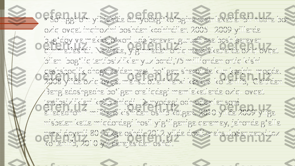 •  So‘nggi o‘n yil ichida dunyodagi ko‘pgina mamlakatlar bir necha bor
oziq-ovqat inqirozini boshdan kechirdilar. 2005 –2009-yillarda  
bug‘doy va makkajo‘xori uch baravar, guruch esa besh baravar 
qimmatlashdi. Natijada, yigirmadan ortiq mamlakatlarda oziq-ovqat 
bilan  bog‘liq tartibsizliklar yuz berdi,75 milliondan ortiq kishi
qashshoqlik chegarasidan past  bo‘lgan sharoitda kun kechir- moqda. 
2008-yilda oziq-ovqat mahsulotlari narxi keskin  ko‘tarilib,  Gaitidan 
Bangladeshgacha bo‘lgan oraliqdagi mamlakatlarda oziq- ovqat 
tartibsizliklari kelib chiqdi. Dunyodagi och odamlar soni
allaqachon 1 milliard kishidan oshib ketgan. 2010-yilda 2009-yilga  
nisbatan katta miqdordagi hosil yig‘ilganiga qaramay, jahonda g‘alla  
narxi deyarli 80 foizga oshdi. 2012-yilda donli mahsulotlar narxi tez 
ko‘tarilib, 2010-yil darajasidan oshdi .              