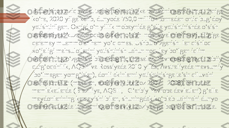 Butunjahon oziq-ovqat tashkiloti statistika portalining ma’lumot- lariga 
ko‘ra, 2020-yilga kelib, dunyoda 750,0 million tonnadan ortiq bug‘doy  
yetishtirilgan. Oxrigi o‘n yillik mobaynida g‘alla yetishtirishda o‘sish  
tendensiyasi kuzatilmoqda. Lekin  o‘sish  ndensiyalarini mavjudligiga  
qaramay muammolar ham yo‘q emas. Ushbu o‘zgarish- lar qishloq  
xo‘jaligi mahsulotlarini yetishtirish uchun noqulay bo‘lgan iqlim 
sharoitining o‘zgarishi bilan bog‘liq (masalan, Yevropada g‘ayri- tabiiy 
qurg‘oqchilik, AQSH va Rossiyada 2010-yilda, Avstraliyada mavsumiy 
 bo‘lmagan yomg‘irlar), donli ekinlarni yetishtirishga ta’sir qiluvchi 
tashqi omillar (masalan, moliyaviy inqiroz 2007  –2008), bir qator 
mamlakatlarda (Braziliya, AQSH,   G‘arbiy Yevropa davlatlari) g‘alla 
maydonlarining kamayishi bilan, shuningdek ko‘plab uchinchi dunyo 
mamlakatlarida tuproqning ommaviy eroziyasiga bog‘liq bo‘lmoqda.              