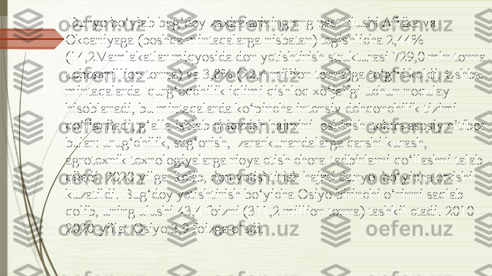   Dunyo bo‘ylab bug‘doy zaxiralarining eng past ulushi Afrika va 
Okeaniyaga (boshqa mintaqalarga nisbatan) tegishlicha 2,44% 
(14,2Mamlakatlar miqyosida don yetishtirish strukturasi 729,0 mln tonna 
uchunmillion tonna) va 3,8% (22,4 million tonna)ga to‘g‘ri keldi. Ushbu 
mintaqalarda  qurg‘oqchilik iqlimi qishloq xo‘jaligi uchun noqulay 
hisoblanadi, bu mintaqalarda ko‘pincha intensiv dehqonchilik tizimi  
qo‘llaniladi, g‘alla ishlab chiqarish hajmini  oshirish uchun asosiy e’tibor 
bular: urug‘chilik, sug‘orish,  zararkunandalarga qarshi kurash, 
agrotexnik texnologiyalarga rioya etish chora-tadbirlarni qo‘llashni talab 
qiladi. 2020-yilga  kelib, don yetishtirish hajmi dunyo  bo‘yicha ortishi 
kuzatildi. Bug‘doy yetishtirish bo‘yicha Osiyo birinchi o‘rinni saqlab 
qolib, uning ulushi 43,4 foizni (311,2 million tonna) tashkil etadi. 2010–
2020-yillar Osiyo 3,9 foizga o‘sdi.              