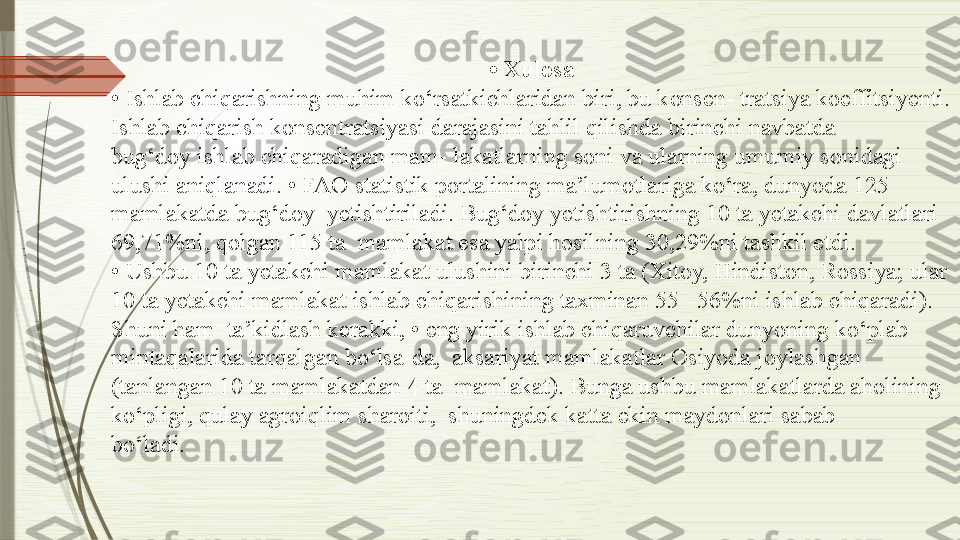 •  Xulosa
•  Ishlab chiqarishning muhim ko‘rsatkichlaridan biri, bu konsen- tratsiya koeffitsiyenti.
Ishlab chiqarish konsentratsiyasi darajasini tahlil qilishda birinchi navbatda
bug‘doy ishlab chiqaradigan mam- lakatlarning soni va ularning umumiy sonidagi 
ulushi aniqlanadi. • FAO statistik portalining ma’lumotlariga ko‘ra, dunyoda 125 
mamlakatda bug‘doy  yetishtiriladi. Bug‘doy yetishtirishning 10 ta yetakchi davlatlari 
69,71%ni, qolgan 115 ta  mamlakat esa yalpi hosilning 30,29%ni tashkil etdi.
•  Ushbu 10 ta yetakchi mamlakat ulushini birinchi 3 ta (Xitoy, Hindiston, Rossiya; ular
10 ta yetakchi mamlakat ishlab chiqarishining taxminan 55 –56%ni ishlab chiqaradi).
Shuni ham  ta’kidlash kerakki, • eng yirik ishlab chiqaruvchilar dunyoning ko‘plab 
mintaqalarida tarqalgan bo‘lsa-da,  aksariyat mamlakatlar Osiyoda joylashgan 
(tanlangan 10 ta mamlakatdan 4 ta  mamlakat). Bunga ushbu mamlakatlarda aholining
ko‘pligi, qulay agroiqlim sharoiti,  shuningdek katta ekin maydonlari sabab
bo‘ladi.               