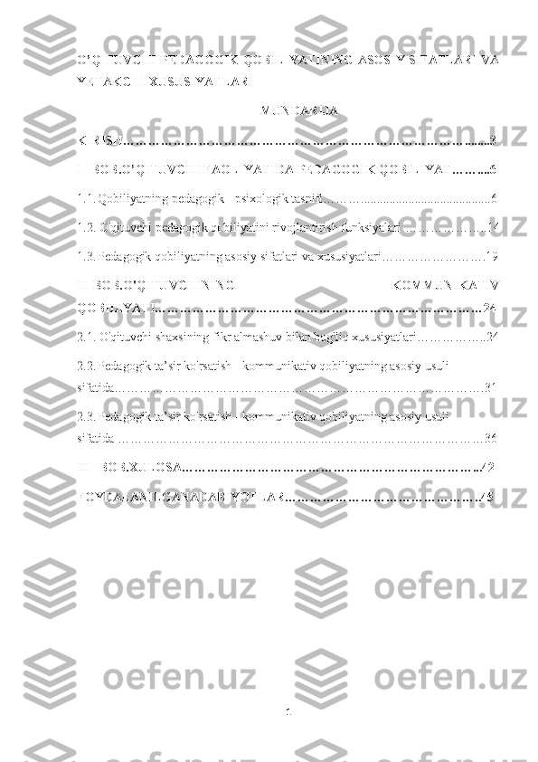 O’QITUVCHI PEDAGOGIK QOBILIYATINING ASOSIY SIFATLARI VA
YETAKCHI XUSUSIYATLARI
                                                           MUNDARIJA
KIRISH………………………………………………………………………........3
I –BOB.O’QITUVCHI FAOLIYATIDA PEDAGOGIK QOBILIYAT……....6
1.1.   Qobiliyatning pedagogik - psixologik tasnifi……….........................................6
1.2. O'qituvchi pedagogik qobiliyatini rivojlantirish funksiyalari ………………..14
1.3.   Pedagogik qobiliyatning asosiy sifatlari va xususiyatlari…………………….19
II–BOB.O'QITUVCHINING   KOMMUNIKATIV
QOBILIYATI……………………………………………………………………24
2.1. O'qituvchi shaxsining fikr almashuv bilan bog'liq xususiyatlari……………..24
2.2.   Pedagogik ta’sir ko'rsatish - kommunikativ qobiliyatning asosiy usuli
sifatida…………………………………………………………………………….31
2.3.   Pedagogik ta’sir ko'rsatish - kommunikativ qobiliyatning asosiy usuli
sifatida ……………………………………………………………………………36
III -BOB.XULOSA……………………………………………………………...42
FOYDALANILGANADABIYOTLAR………………………………………..45
1 