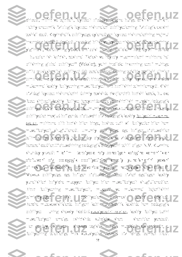 chiqadi ,   mohir   va   tajribali ,   layoqatli   o ‘ qituvchilargina   bunga   erishishi   mumkin .
Tabiiy   anatomik-fiziologik   layoqat   nishonalari   qobiliyatlarning   fiziologik   asosini
tashkil etadi. Keyinchalik qobiliyatga aylanadigan layoqat nishonalarining majmui
insonning iste'dodi deyiladi.Insondagi bilish va layoqat nishonalari jarayonlarining
yig‘indisi, iste'dodining yuksak cho‘qqisi – uning intellektini belgilaydi. “Intellekt
–   bu   aqlan   ish   ko‘rish,   ratsional   fikrlash   va   hayotiy   muammolarni   mohirona   hal
qilishning   global   qobiliyati”   (Veksler),   ya'ni   intellekt   insonning   atrof   muhitga
to‘liq moslasha olish qobiliyati deb qaraladi.Intellektning tarkibiy tuzilishi olimlar
tomonidan   quyidagicha   ta'riflanadi:Biroq,   kishidagi   tabiiy   layoqat   nishonalari
mukammal kasbiy faoliyatning muvaffaqiyatli olib borilishini ta'minlamaydi. Kishi
o‘zidagi   layoqat   nishonalarini   doimiy   ravishda   rivojlantirib   borishi   kerak,   bu   esa
faqat   shijoatli   kasbiy   faoliyat   jarayonida   amalga   oshirilishi   mumkin.Pedagogik
qobiliyatlar o‘z funksiyasiga ko‘ra umumiy va maxsus turlarga bo‘linadi. Umumiy
qobiliyatlar mavjud bo‘lganda o‘qituvchi o‘z pedagogik kasbiy   faoliyatini mukammal
egallab ,   mohirona   olib   borish   bilan   birga,   boshqa   turli   xil   faoliyatlar   bilan   ham
muvaffaqiyatli   shug‘ullanadi.   Umumiy   qobiliyatga   ega   bo‘lgan   o‘qituvchilar
ta'lim-tarbiya   jarayonida   har   qanday   qiyinchilik   va   ziddiyatlarni   qiynalmasdan
bartaraf etadilar.O‘qituvchining pedagogik qobiliyatini tahlil qilgan N.V. Kuzmina
shunday   yozadi:   “ Ta'lim   –   tarbiyada   ro‘y   beradigan   ko‘pgina   kamchiliklar
o‘qituvchi   o‘z   pedagogik   qobiliyatining   amaliy   yunalishlarini   yaxshi
bilmasligi,   iste'dodning   o‘qituvchida   yuqligi   natijasida   ro‘y   beradi ”.
Maxsus   qobiliyatga   ega   bo‘lgan   o‘qituvchilar   faqat   o‘zlari   egallagan   kasbiy
yunalishlari   bo‘yicha   muayyan   faoliyat   bilan   muvaffaqiyatli   shug‘ullanadilar.
Biror   faoliyatning   muvaffaqiyatli,   mustaqil   va   mukammal   bajarilishini
ta'minlaydigan   noyob   qobiliyatlar   birikmasi   talant   deyiladi.
Barcha   mutaxassisliklarda   bo‘lgani   kabi   o‘qituvchilik   kasbida   ham   pedagogik
qobiliyat   –   uning   shaxsiy   iste'dod   xususiyatlarini   belgilab ,   kasbiy   faoliyat   turini
muvaffaqiyatli   amalga   oshirishda   subektiv   shart   -   sharoitlar   yaratadi.
Har   qanday   qobiliyat   –   shaxsga   tegishli   bo‘lgan   murakkab   tushunchadir,   u
faoliyatning   talablariga   mos   xususiyatlar   tizimini   o‘z   ichiga   qamrab   oladi.
10 