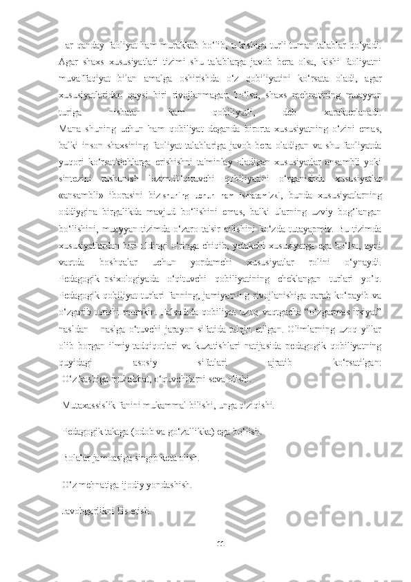 Har qanday faoliyat ham murakkab bo‘lib, u kishiga turli-tuman talablar qo‘yadi.
Agar   shaxs   xususiyatlari   tizimi   shu   talablarga   javob   bera   olsa,   kishi   faoliyatni
muvaffaqiyat   bilan   amalga   oshirishda   o‘z   qobiliyatini   ko‘rsata   oladi,   agar
xususiyatlaridan   qaysi   biri   rivojlanmagan   bo‘lsa,   shaxs   mehnatining   muayyan
turiga   nisbatan   kam   qobiliyatli,   deb   xarakterlanadi.
Mana   shuning   uchun   ham   qobiliyat   deganda   birorta   xususiyatning   o‘zini   emas,
balki   inson   shaxsining   faoliyat   talablariga   javob   bera   oladigan   va   shu   faoliyatda
yuqori   ko‘rsatkichlarga   erishishni   ta'minlay   oladigan   xususiyatlar   ansambli   yoki
sintezini   tushunish   lozim.O‘qituvchi   qobiliyatini   o‘rganishda   xususiyatlar
«ansambli»   iborasini   biz   shuning   uchun   ham   ishlatamizki ,   bunda   xususiyatlarning
oddiygina   birgalikda   mavjud   bo‘lishini   emas,   balki   ularning   uzviy   bog‘langan
bo‘lishini,   muayyan   tizimda   o‘zaro   ta'sir   qilishini   ko‘zda   tutayapmiz.   Bu   tizimda
xususiyatlardan   biri   oldingi   o‘ringa   chiqib,   yetakchi   xususiyatga   ega   bo‘lsa,   ayni
vaqtda   boshqalar   uchun   yordamchi   xususiyatlar   rolini   o‘ynaydi.
Pedagogik–psixologiyada   o‘qituvchi   qobiliyatining   cheklangan   turlari   yo’q.
Pedagogik  qobiliyat   turlari   fanning,  jamiyatning   rivojlanishiga   qarab   ko‘payib   va
o‘zgarib   turishi   mumkin.   Falsafada   qobiliyat   uzoq   vaqtgacha   “o‘zgarmas   irsiyat”
nasldan   –   naslga   o‘tuvchi   jarayon   sifatida   talqin   etilgan.   Olimlarning   uzoq   yillar
olib   borgan   ilmiy-tadqiqotlari   va   kuzatishlari   natijasida   pedagogik   qobiliyatning
quyidagi   asosiy   sifatlari   ajratib   ko‘rsatilgan:
-O‘z kasbiga muhabbat, o‘quvchilarni seva olishi.
-Mutaxassislik fanini mukammal bilishi, unga qiziqishi.
-Pedagogik taktga (odob va go‘zallikka) ega bo‘lish.
-Bolalar jamoasiga singib keta olish.
-O‘z mehnatiga ijodiy yondashish.
-Javobgarlikni his etish.
11 