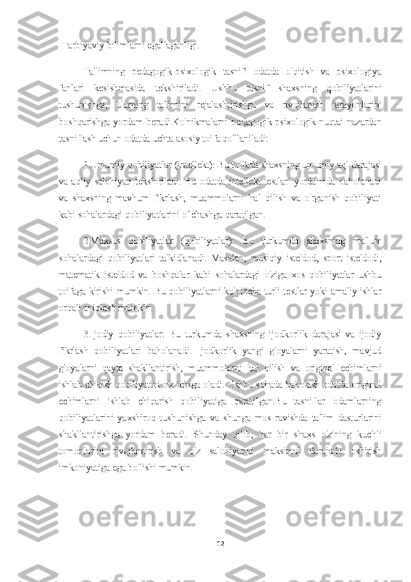 -Tarbiyaviy bilimlarni egallaganligi.
Ta'limning   pedagogik-psixologik   tasnifi   odatda   o'qitish   va   psixologiya
fanlari   kesishmasida   tekshiriladi.   Ushbu   tasnif   shaxsning   qobiliyatlarini
tushunishga,   ularning   ta'limini   rejalashtirishga   va   rivojlanish   jarayonlarini
boshqarishga  yordam  beradi.Ko'nikmalarni   pedagogik-psixologik  nuqtai   nazardan
tasniflash uchun odatda uchta asosiy toifa qo'llaniladi:
1.Umumiy qobiliyatlar (intellekt): Bu toifada shaxsning umumiy aql darajasi
va   aqliy   salohiyati   tekshiriladi.   Bu   odatda   intellekt   testlari   yordamida   baholanadi
va   shaxsning   mavhum   fikrlash,   muammolarni   hal   qilish   va   o'rganish   qobiliyati
kabi sohalardagi qobiliyatlarini o'lchashga qaratilgan.
2.Maxsus   qobiliyatlar   (qobiliyatlar):   Bu   turkumda   shaxsning   ma'lum
sohalardagi   qobiliyatlari   ta'kidlanadi.   Masalan,   musiqiy   iste'dod,   sport   iste'dodi,
matematik   iste'dod   va   boshqalar   kabi   sohalardagi   o'ziga   xos   qobiliyatlar   ushbu
toifaga kirishi mumkin. Bu qobiliyatlarni ko'pincha turli testlar yoki amaliy ishlar
orqali aniqlash mumkin.
3.Ijodiy   qobiliyatlar:   Bu   turkumda   shaxsning   ijodkorlik   darajasi   va   ijodiy
fikrlash   qobiliyatlari   baholanadi.   Ijodkorlik   yangi   g'oyalarni   yaratish,   mavjud
g'oyalarni   qayta   shakllantirish,   muammolarni   hal   qilish   va   original   echimlarni
ishlab chiqish qobiliyatini o'z ichiga oladi. Ushbu sohada baholash odatda original
echimlarni   ishlab   chiqarish   qobiliyatiga   qaratilgan.Bu   tasniflar   odamlarning
qobiliyatlarini   yaxshiroq   tushunishga   va   shunga   mos   ravishda   ta'lim   dasturlarini
shakllantirishga   yordam   beradi.   Shunday   qilib,   har   bir   shaxs   o'zining   kuchli
tomonlarini   rivojlantirish   va   o'z   salohiyatini   maksimal   darajada   oshirish
imkoniyatiga ega bo'lishi mumkin.
12 