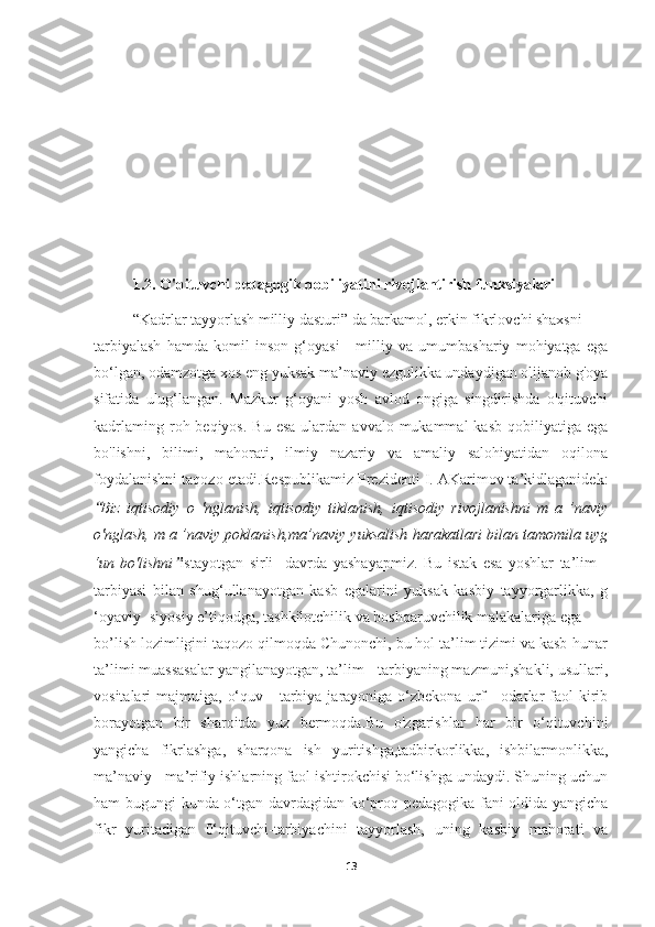 1.2. O'qituvchi pedagogik qobiliyatini rivojlantirish funksiyalari
“Kadrlar tayyorlash milliy dasturi” da barkamol, erkin fikrlovchi shaxsni
tarbiyalash   hamda   komil   inson   g‘oyasi   -   milliy   va   umumbashariy   mohiyatga   ega
bo‘lgan, odamzotga xos eng yuksak ma’naviy ezgulikka undaydigan olijanob g'oya
sifatida   ulug‘langan.   Mazkur   g‘oyani   yosh   avlod   ongiga   singdirishda   o'qituvchi
kadrlaming  roh beqiyos.  Bu  esa  ulardan  avvalo mukammal   kasb  qobiliyatiga  ega
bo'lishni,   bilimi,   mahorati,   ilmiy   nazariy   va   amaliy   salohiyatidan   oqilona
foydalanishni taqozo etadi.Respublikamiz Prezidenti I. AKarimov ta’kidlaganidek:“
Biz   iqtisodiy   о   'nglanish,   iqtisodiy   tiklanish,   iqtisodiy   rivojlanishni   m   a   ’naviy
o'nglash, m a ’naviy poklanish,ma’naviy yuksalish harakatlari bilan tamomila uyg
‘un   bo'lishni	
” istayotgan   sirli     davrda   yashayapmiz.   Bu   istak   esa   yoshlar   ta’lim   -
tarbiyasi   bilan   shug‘ullanayotgan   kasb   egalarini   yuksak   kasbiy   tayyorgarlikka,   g
‘oyaviy -siyosiy e’tiqodga, tashkilotchilik va boshqaruvchilik malakalariga ega
bo’lish lozimligini taqozo qilmoqda Chunonchi, bu hol ta’lim tizimi va kasb-hunar
ta’limi muassasalar yangilanayotgan, ta’lim - tarbiyaning mazmuni,shakli, usullari,
vositalari  majmuiga,  o‘quv  -  tarbiya jarayoniga  o‘zbekona  urf   -  odatlar  faol  kirib
borayotgan   bir   sharoitda   yuz   bermoqda.Bu   o'zgarishlar   har   bir   o‘qituvchini
yangicha   fikrlashga,   sharqona   ish   yuritishga,tadbirkorlikka,   ishbilarmonlikka,
ma’naviy - ma’rifiy ishlarning faol ishtirokchisi bo‘lishga undaydi. Shuning uchun
ham bugungi kunda o‘tgan davrdagidan ko‘proq pedagogika fani oldida yangicha
fikr   yuritadigan   0‘qituvchi-tarbiyachini   tayyorlash,   uning   kasbiy   mahorati   va
13 