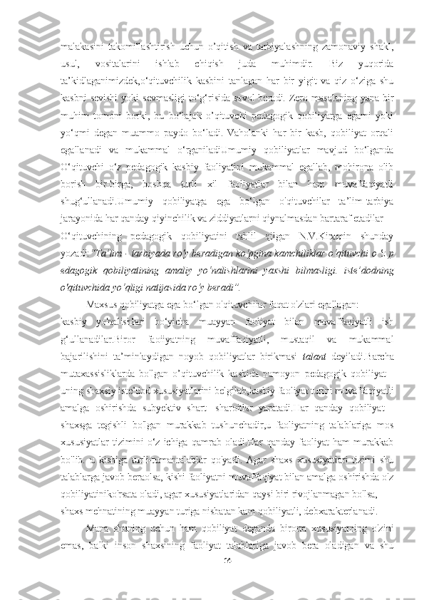 malakasini   takomillashtirish   uchun   o’qitish   va   tarbiyalashning   zamonaviy   shakl,
usul,   vositalarini   ishlab   chiqish   juda   muhimdir.   Biz   yuqorida
ta’kidlaganimizdek,o‘qituvchilik   kasbini   tanlagan   har   bir   yigit   va   qiz   o‘ziga   shu
kasbni  sevishi  yoki  sevmasligi  to‘g‘risida savol  beradi. Zero masalaning  yana bir
muhim   tomoni   borki,   bu   bo‘lajak   o’qituvchi   pedagogik   qobiliyatga   egami   yoki
yo‘qmi   degan   muammo   paydo   bo‘ladi.   Vaholanki   har   bir   kasb,   qobiliyat   orqali
egallanadi   va   mukammal   o‘rganiladiUmumiy   qobiliyatlar   mavjud   bo‘lganda
O‘qituvchi   o‘z   pedagogik   kasbiy   faoliyatini   mukammal   egallab,   mohirona   olib
borish   bir-birga,   boshqa   turli   xil   faoliyatlar   bilan   ham   muvaffaqiyatli
shug‘ullanadi.Umumiy   qobiliyatga   ega   bo‘lgan   o'qituvchilar   ta’lim-tarbiya
jarayonida har qanday qiyinchilik va ziddiyatlarni qiynalmasdan bartaraf etadilar
O‘qituvchining   pedagogik   qobiliyatini   tahlil   qilgan   N.V.Kiramin   shunday
yozadi: “Ta’lim - tarbiyada ro'y beradigan k о ‘pgina kamchiliklar   о ‘qituvchi   о   'z p
edagogik   qobiliyatining   amaliy   yo‘nalishlarini   yaxshi   bilmasligi.   iste’dodning
о 'qituvchida yo‘qligi natijasida ro‘y beradi”.
Maxsus qobiliyatga ega bo‘lgan o'qituvchilar faqat o'zlari egallagan:
kasbiy   yo'nalishlari   bo‘yicha   muayyan   faoliyat   bilan   muvaffaqiyatli   ish
g‘ullanadilar. Biror   faoiiyatning   muvaffaqiyatli,   mustaqil   va   mukammal
baj a rilishini   ta’minlaydigan   noyob   qobiliyatlar   birikmasi   talant   deyiladi. Barcha
mutaxassisliklarda   bo'lgan   o’qituvchilik   kasbida   namoyon   pedagogik   qobiliyat   -
uning shaxsiy iste’dod xususiyatlarini belgilab,kasbiy faoliyat turini muvaffaqiyatli
amalga   oshirishda   subyektiv   shart   -sharoitlar   yaratadi.Har   qanday   qobiliyat   -
shaxsga   tegishli   bo'lgan   murakkab   tushunchadir,u   faoliyatning   talablariga   mos
xususiyatlar   tizimini   o‘z   ichiga   qamrab   oladi.Har   qanday   faoliyat   ham   murakkab
bo'lib.   u   kishiga   turli-tumantalablar   qo'yadi.   Agar   shaxs   xususiyatlari   tizimi   shu
talablarga javob beraolsa, kishi faoliyatni muvaffaqiyat bilan amalga oshirishda o'z
qobiliyatiniko'rsata oladi, agar xususiyatlaridan qaysi biri rivojlanmagan bo'lsa,
shaxs mehnatining muayyan turiga nisbatan kam qobiliyatli, debxarakterlanadi.
Mana   shuning   uchun   ham   qobiliyat   deganda   birorta   xususiyatning   o'zini
emas,   balki   inson   shaxsining   faoliyat   talablariga   javob   bera   oladigan   va   shu
14 