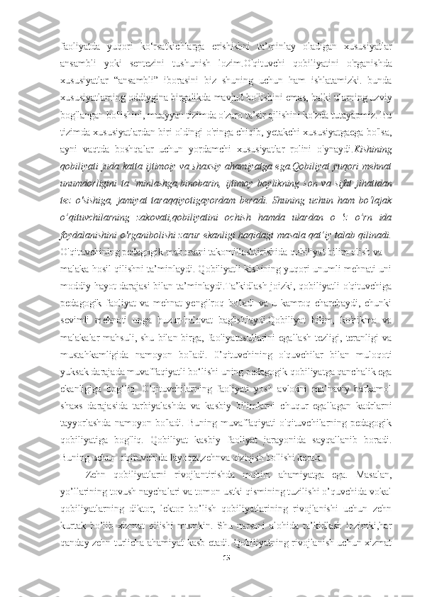 faoliyatda   yuqori   ko‘rsatkichlarga   erishishni   ta’minlay   oladigan   xususiyatlar
ansambli   yoki   sentezini   tushunish   lozim. O'qituvchi   qobiliyatini   o'rganishda
xususiyatlar   “ansambli”   iborasini   biz   shuning   uchun   ham   ishlatamizki.   bunda
xususiyatlaming oddiygina   birgalikda mavjud bo'lishini emas, balki ularning uzviy
bog'langan   bo'lishini, muayyan tizimda o'zaro ta’sir qilishini ko'zda tutayapmiz. Bu
tizimda xususiyatlardan biri oldingi o'ringa chiqib, yetakchi xususiyatgaega bo'lsa,
ayni   vaqtda   boshqalar   uchun   yordamchi   xususiyatlar   rolini   o'ynaydi. Kishining
qobiliyati juda katta ijtimoiy va shaxsiy  ahamiyatga ega.Qobiliyat yuqori  mehnat
unumdorligini   ta   ’minlashga,binobarin,   ijtimoy   boylikning   son   va   sifat   jihatidan
tez   o'sishiga,   jamiyat   taraqqiyotigayordam   beradi.   Shuning   uchun   ham   bo‘lajak
о ’qituvchilarning   zakovati,qobiliyatini   ochish   hamda   ulardan   o   'z   o’rn   ida
foydalanishini o'rganibolishi zarur ekanligi haqidagi masala qat’iy talab qilinadi.
O'qituvchining pedagogik mahoratni takomillashtirishida qobiliyat bilim olish va
malaka hosil qilishni ta’minlaydi. Qobiliyatli kishining yuqori unumli mehnati uni
moddiy hayot darajasi  bilan ta’minlaydi.Ta’kidlash joizki, qobiliyatli o'qituvchiga
pedagogik   faoliyat   va   mehnat   yengilroq   bo'ladi   va   u   kamroq   charchaydi,   chunki
sevimli   mehnati   unga   huzur-halovat   bag'ishlaydi.Qobiliyat   bilim,   ko'nikma   va
malakalar   mahsuli,  shu   bilan  birga,  faoliyatusullarini   egallash   tezligi,  teranligi  va
mustahkamligida   namoyon   bo'ladi.   0’qituvchining   o'quvchilar   bilan   muloqoti
yuksak darajada muvaffaqiyatli bo‘lishi uning pedagogik qobiliyatga qanchalik ega
ekanligiga   bog‘liq.   O'qituvchilarning   faoliyati   yosh   avlodni   ma’naviy   barkamol
shaxs   darajasida   tarbiyalashda   va   kasbiy   bilimlarni   chuqur   egallagan   kadrlarni
tayyorlashda   namoyon bo'ladi.  Buning  muvaffaqiyati   o'qituvchilarning  pedagogik
qobiliyatiga   bog'liq.   Qobiliyat   kasbiy   faoliyat   jarayonida   sayqallanib   boradi.
Buning uchun o'qituvchida layoqat,zehnva qiziqish bo'lishi kerak.
Zehn   qobiliyatlarni   rivojlantirishda   muhim   ahamiyatga   ega.   Masalan,
yo’llarining tovush naychalari va tomon ustki qismining tuzilishi o’quvchida vokal
qobiliyatlarning   diktor,   lektor   bo’lish   qobiliyatlarining   rivojlanishi   uchun   zehn
kurtak   bo’lib   xizmat   qilishi   mumkin.   Shu   narsani   alohida   ta’kidlash   lozimki,har
qanday zehn turlicha ahamiyat kasb etadi. Qobiliyatning rivojlanish uchun xizmat
15 