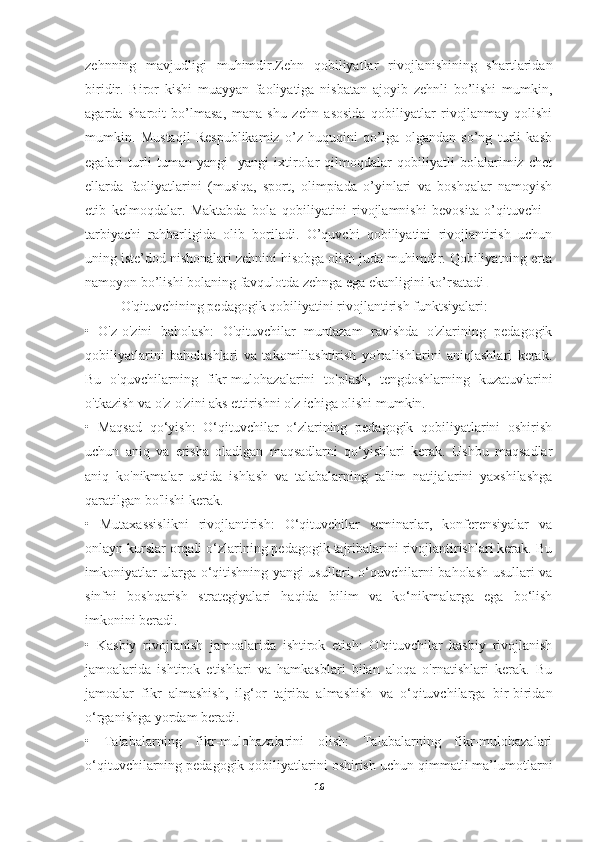 zehnning   mavjudligi   muhimdir.Zehn   qobiliyatlar   rivojlanishining   shartlaridan
biridir.   Biror   kishi   muayyan   faoliyatiga   nisbatan   ajoyib   zehnli   bo’lishi   mumkin,
agarda   sharoit   bo’lmasa,   mana   shu   zehn   asosida   qobiliyatlar   rivojlanmay   qolishi
mumkin.   Mustaqil   Respublikamiz   o’z   huquqini   qo’lga   olgandan   so’ng   turli   kasb
egalari   turli   tuman   yangi   -yangi   ixtirolar   qilmoqdalar   qobiliyatli   bolalarimiz   chet
ellarda   faoliyatlarini   (musiqa,   sport,   olimpiada   o’yinlari   va   boshqalar   namoyish
etib   kelmoqdalar.   Maktabda   bola   qobiliyatini   rivojlamnishi   bevosita   o’qituvchi   -
tarbiyachi   rahbarligida   olib   boriladi.   O’quvchi   qobiliyatini   rivojlantirish   uchun
uning iste’dod nishonalari zehnini hisobga olish juda muhimdir. Qobiliyatning erta
namoyon bo’lishi bolaning favqulotda zehnga ega ekanligini ko’rsatadi . 
O'qituvchining pedagogik qobiliyatini rivojlantirish funktsiyalari:
•   O'z-o'zini   baholash:   O'qituvchilar   muntazam   ravishda   o'zlarining   pedagogik
qobiliyatlarini   baholashlari   va   takomillashtirish   yo'nalishlarini   aniqlashlari   kerak.
Bu   o'quvchilarning   fikr-mulohazalarini   to'plash,   tengdoshlarning   kuzatuvlarini
o'tkazish va o'z-o'zini aks ettirishni o'z ichiga olishi mumkin.
•   Maqsad   qo‘yish:   O‘qituvchilar   o‘zlarining   pedagogik   qobiliyatlarini   oshirish
uchun   aniq   va   erisha   oladigan   maqsadlarni   qo‘yishlari   kerak.   Ushbu   maqsadlar
aniq   ko'nikmalar   ustida   ishlash   va   talabalarning   ta'lim   natijalarini   yaxshilashga
qaratilgan bo'lishi kerak.
•   Mutaxassislikni   rivojlantirish:   O‘qituvchilar   seminarlar,   konferensiyalar   va
onlayn kurslar orqali o‘zlarining pedagogik tajribalarini rivojlantirishlari kerak. Bu
imkoniyatlar ularga o‘qitishning yangi usullari, o‘quvchilarni baholash usullari va
sinfni   boshqarish   strategiyalari   haqida   bilim   va   ko‘nikmalarga   ega   bo‘lish
imkonini beradi.
•   Kasbiy   rivojlanish   jamoalarida   ishtirok   etish:   O'qituvchilar   kasbiy   rivojlanish
jamoalarida   ishtirok   etishlari   va   hamkasblari   bilan   aloqa   o'rnatishlari   kerak.   Bu
jamoalar   fikr   almashish,   ilg‘or   tajriba   almashish   va   o‘qituvchilarga   bir-biridan
o‘rganishga yordam beradi.
•   Talabalarning   fikr-mulohazalarini   olish:   Talabalarning   fikr-mulohazalari
o‘qituvchilarning pedagogik qobiliyatlarini oshirish uchun qimmatli ma’lumotlarni
16 